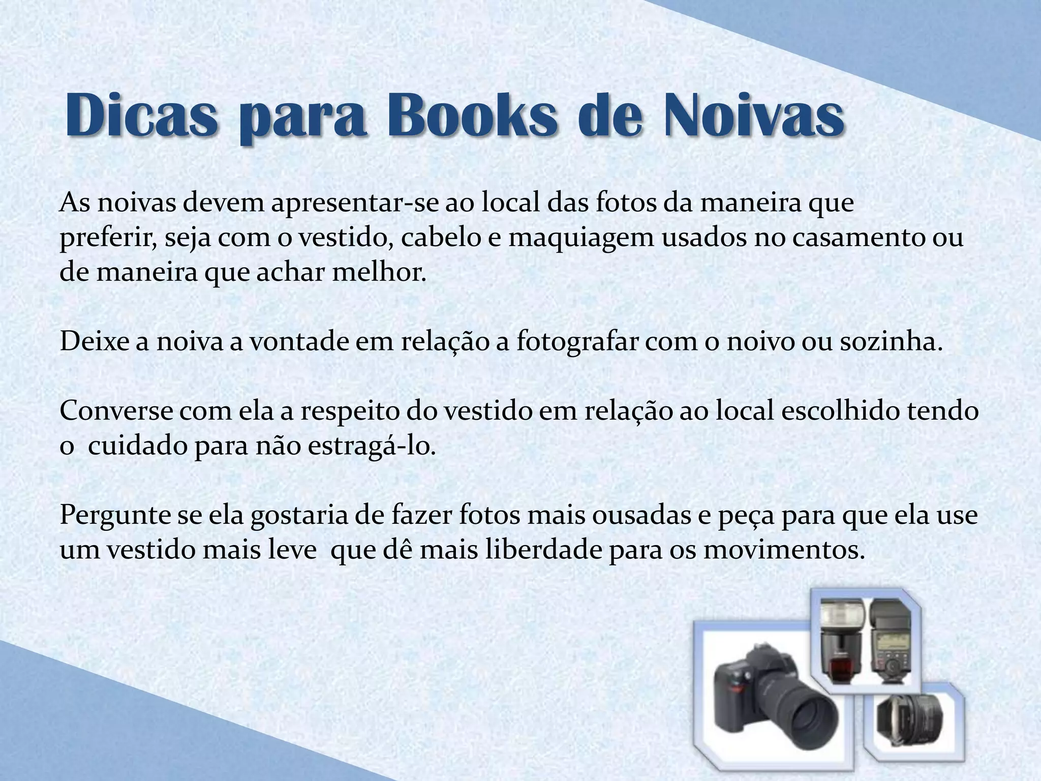 Dicas para Books de Noivas
As noivas devem apresentar-se ao local das fotos da maneira que
preferir, seja com o vestido, cabelo e maquiagem usados no casamento ou
de maneira que achar melhor.

Deixe a noiva a vontade em relação a fotografar com o noivo ou sozinha.

Converse com ela a respeito do vestido em relação ao local escolhido tendo
o cuidado para não estragá-lo.

Pergunte se ela gostaria de fazer fotos mais ousadas e peça para que ela use
um vestido mais leve que dê mais liberdade para os movimentos.
 