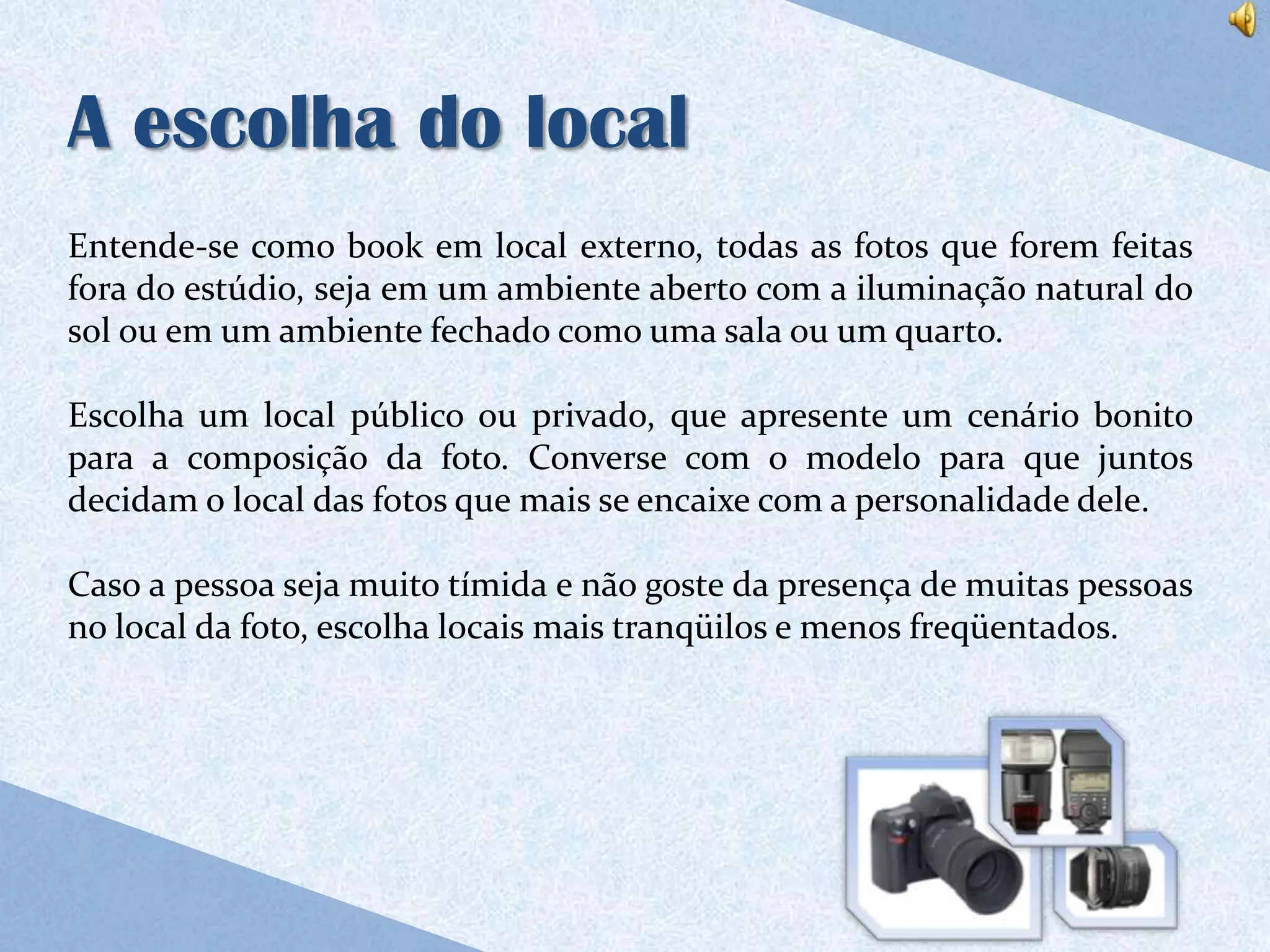 A escolha do local
Entende-se como book em local externo, todas as fotos que forem feitas
fora do estúdio, seja em um ambiente aberto com a iluminação natural do
sol ou em um ambiente fechado como uma sala ou um quarto.

Escolha um local público ou privado, que apresente um cenário bonito
para a composição da foto. Converse com o modelo para que juntos
decidam o local das fotos que mais se encaixe com a personalidade dele.

Caso a pessoa seja muito tímida e não goste da presença de muitas pessoas
no local da foto, escolha locais mais tranqüilos e menos freqüentados.
 