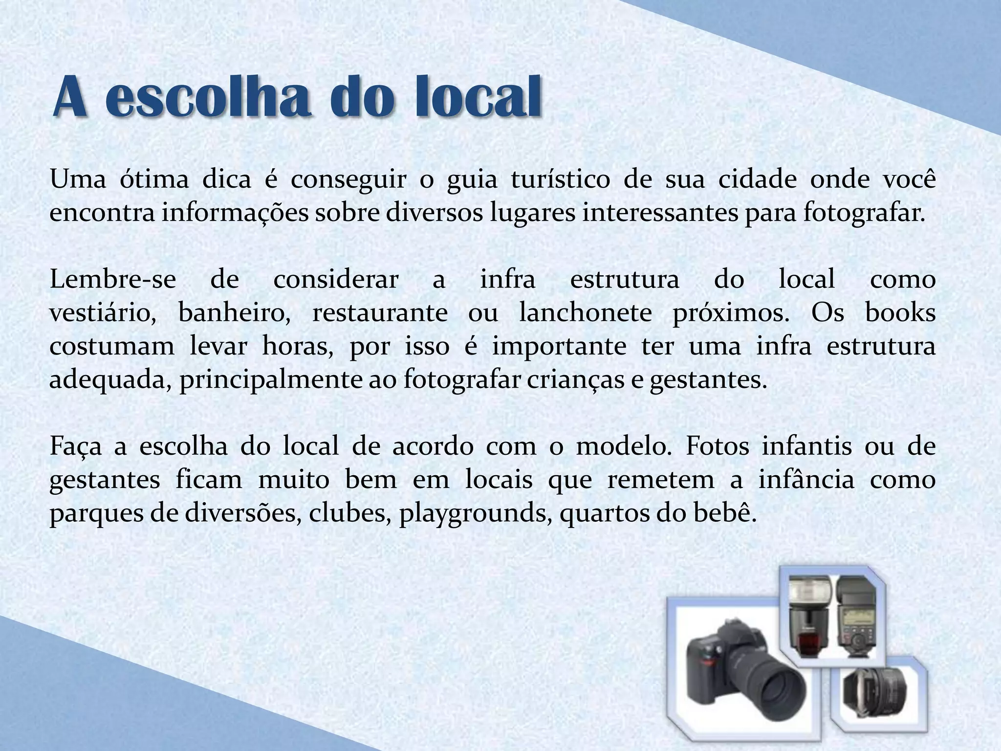 A escolha do local
Uma ótima dica é conseguir o guia turístico de sua cidade onde você
encontra informações sobre diversos lugares interessantes para fotografar.

Lembre-se de considerar a infra estrutura do local como
vestiário, banheiro, restaurante ou lanchonete próximos. Os books
costumam levar horas, por isso é importante ter uma infra estrutura
adequada, principalmente ao fotografar crianças e gestantes.

Faça a escolha do local de acordo com o modelo. Fotos infantis ou de
gestantes ficam muito bem em locais que remetem a infância como
parques de diversões, clubes, playgrounds, quartos do bebê.
 
