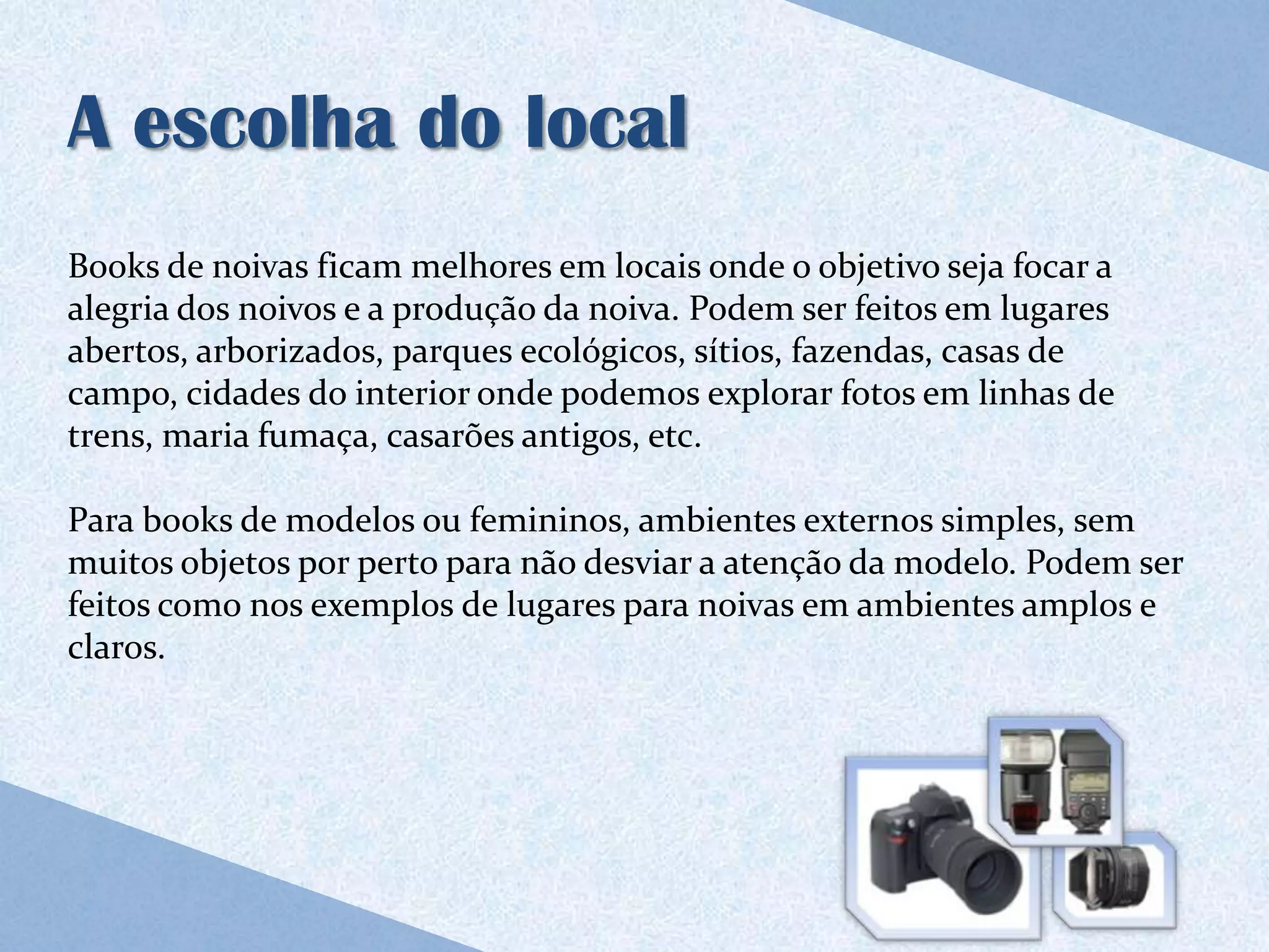 A escolha do local
Books de noivas ficam melhores em locais onde o objetivo seja focar a
alegria dos noivos e a produção da noiva. Podem ser feitos em lugares
abertos, arborizados, parques ecológicos, sítios, fazendas, casas de
campo, cidades do interior onde podemos explorar fotos em linhas de
trens, maria fumaça, casarões antigos, etc.

Para books de modelos ou femininos, ambientes externos simples, sem
muitos objetos por perto para não desviar a atenção da modelo. Podem ser
feitos como nos exemplos de lugares para noivas em ambientes amplos e
claros.
 