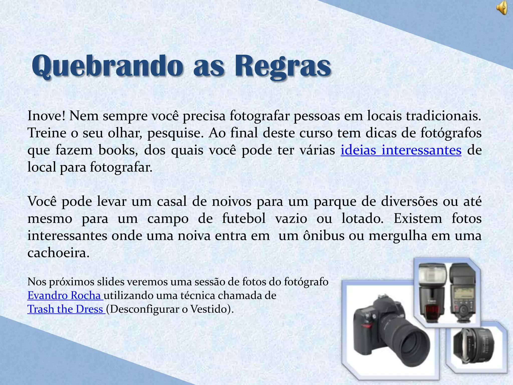 Quebrando as Regras
Inove! Nem sempre você precisa fotografar pessoas em locais tradicionais.
Treine o seu olhar, pesquise. Ao final deste curso tem dicas de fotógrafos
que fazem books, dos quais você pode ter várias ideias interessantes de
local para fotografar.

Você pode levar um casal de noivos para um parque de diversões ou até
mesmo para um campo de futebol vazio ou lotado. Existem fotos
interessantes onde uma noiva entra em um ônibus ou mergulha em uma
cachoeira.
Nos próximos slides veremos uma sessão de fotos do fotógrafo
Evandro Rocha utilizando uma técnica chamada de
Trash the Dress (Desconfigurar o Vestido).
 