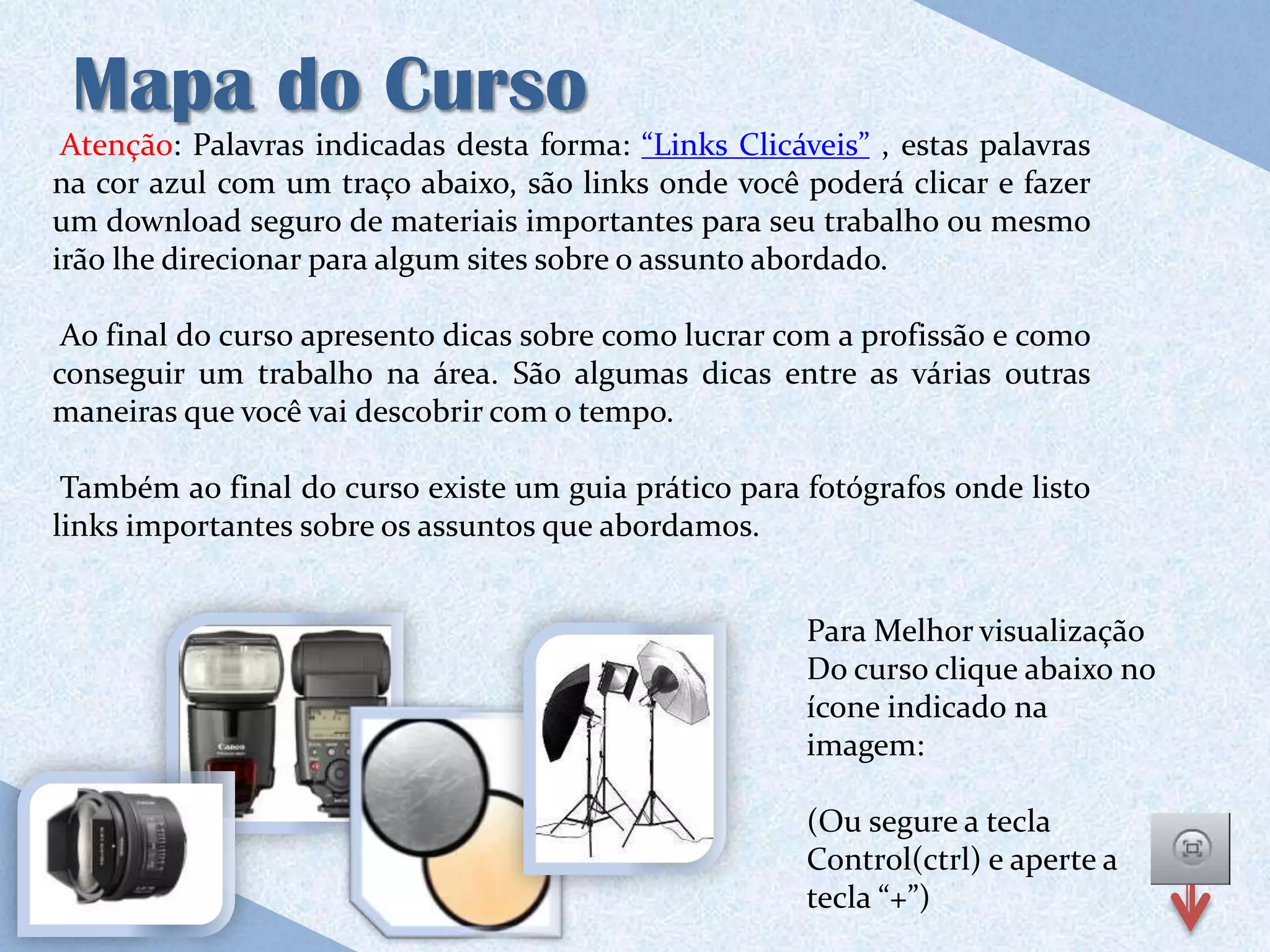 Mapa do Curso
 Atenção: Palavras indicadas desta forma: “Links Clicáveis” , estas palavras
na cor azul com um traço abaixo, são links onde você poderá clicar e fazer
um download seguro de materiais importantes para seu trabalho ou mesmo
irão lhe direcionar para algum sites sobre o assunto abordado.

 Ao final do curso apresento dicas sobre como lucrar com a profissão e como
conseguir um trabalho na área. São algumas dicas entre as várias outras
maneiras que você vai descobrir com o tempo.

 Também ao final do curso existe um guia prático para fotógrafos onde listo
links importantes sobre os assuntos que abordamos.


                                                       Para Melhor visualização
                                                       Do curso clique abaixo no
                                                       ícone indicado na
                                                       imagem:

                                                       (Ou segure a tecla
                                                       Control(ctrl) e aperte a
                                                       tecla “+”)
 