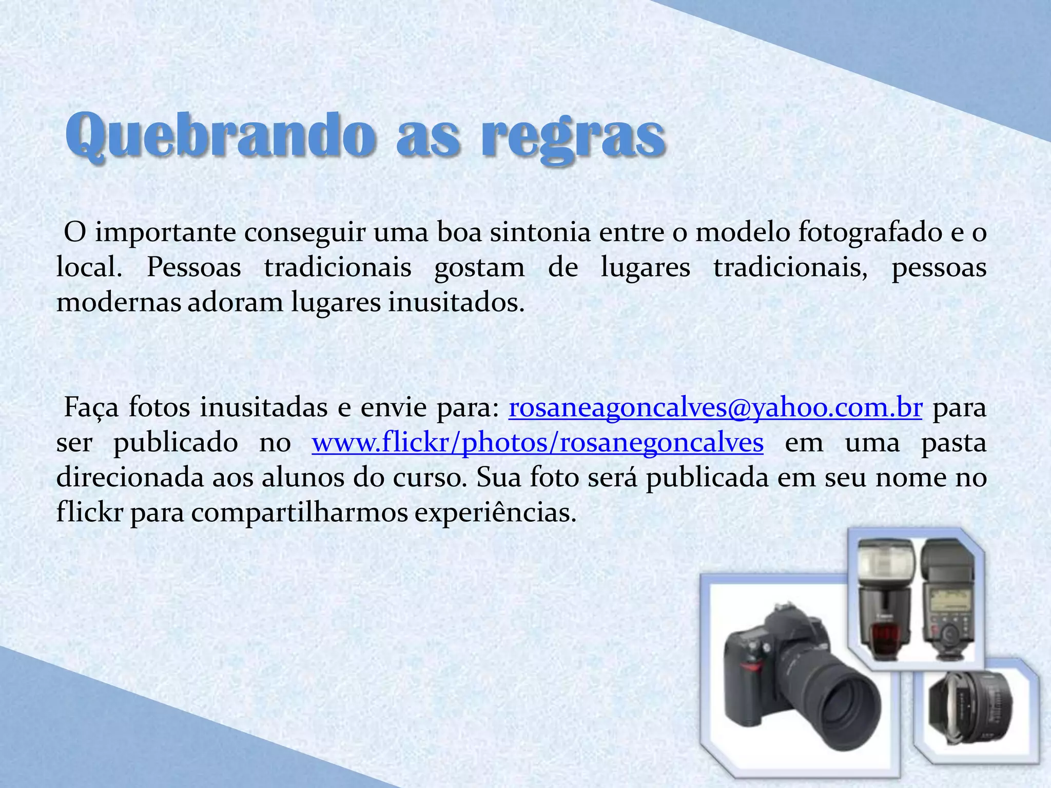 Quebrando as regras
 O importante conseguir uma boa sintonia entre o modelo fotografado e o
local. Pessoas tradicionais gostam de lugares tradicionais, pessoas
modernas adoram lugares inusitados.


 Faça fotos inusitadas e envie para: rosaneagoncalves@yahoo.com.br para
ser publicado no www.flickr/photos/rosanegoncalves em uma pasta
direcionada aos alunos do curso. Sua foto será publicada em seu nome no
flickr para compartilharmos experiências.
 