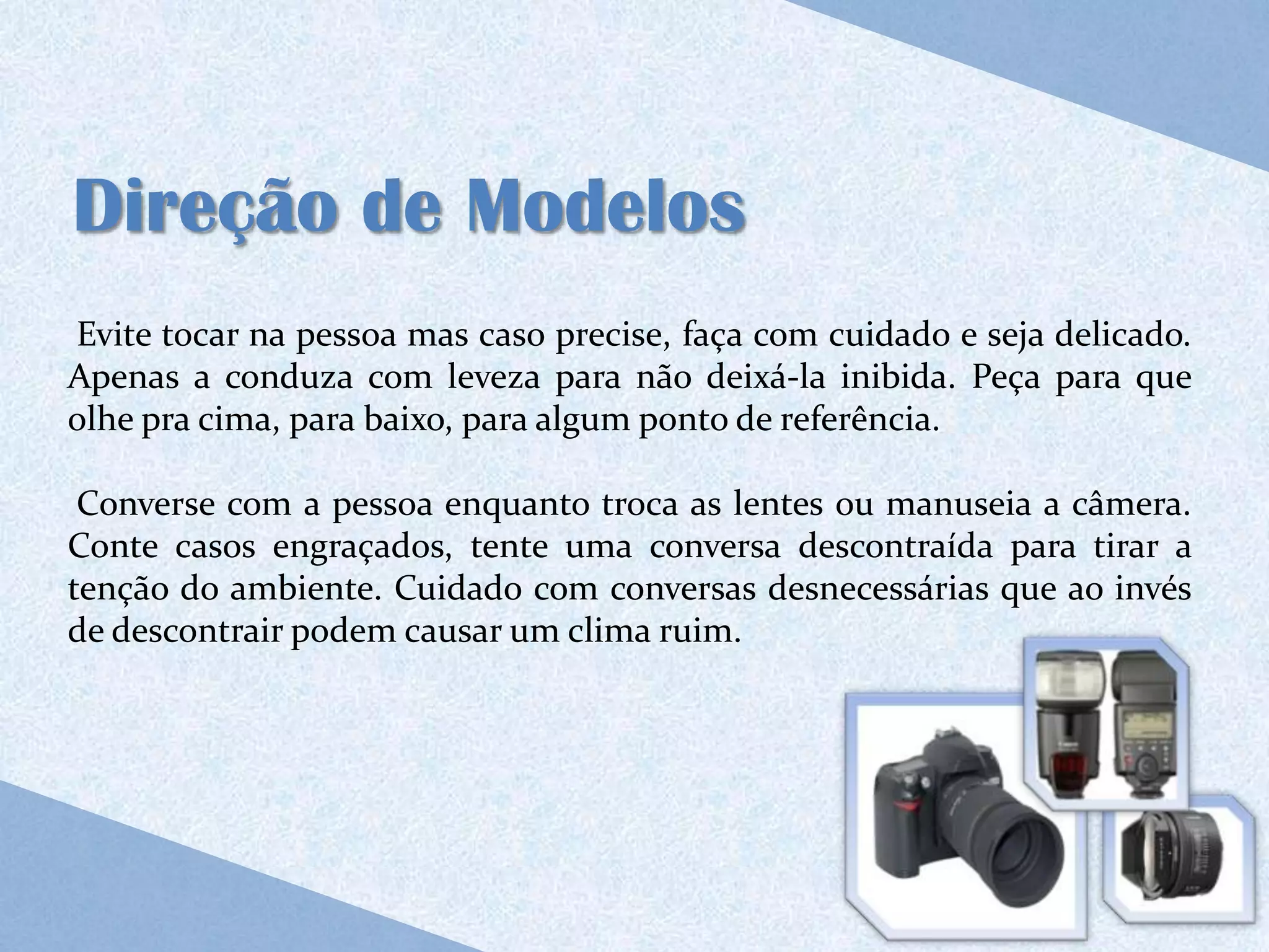 Direção de Modelos
Evite tocar na pessoa mas caso precise, faça com cuidado e seja delicado.
Apenas a conduza com leveza para não deixá-la inibida. Peça para que
olhe pra cima, para baixo, para algum ponto de referência.

 Converse com a pessoa enquanto troca as lentes ou manuseia a câmera.
Conte casos engraçados, tente uma conversa descontraída para tirar a
tenção do ambiente. Cuidado com conversas desnecessárias que ao invés
de descontrair podem causar um clima ruim.
 