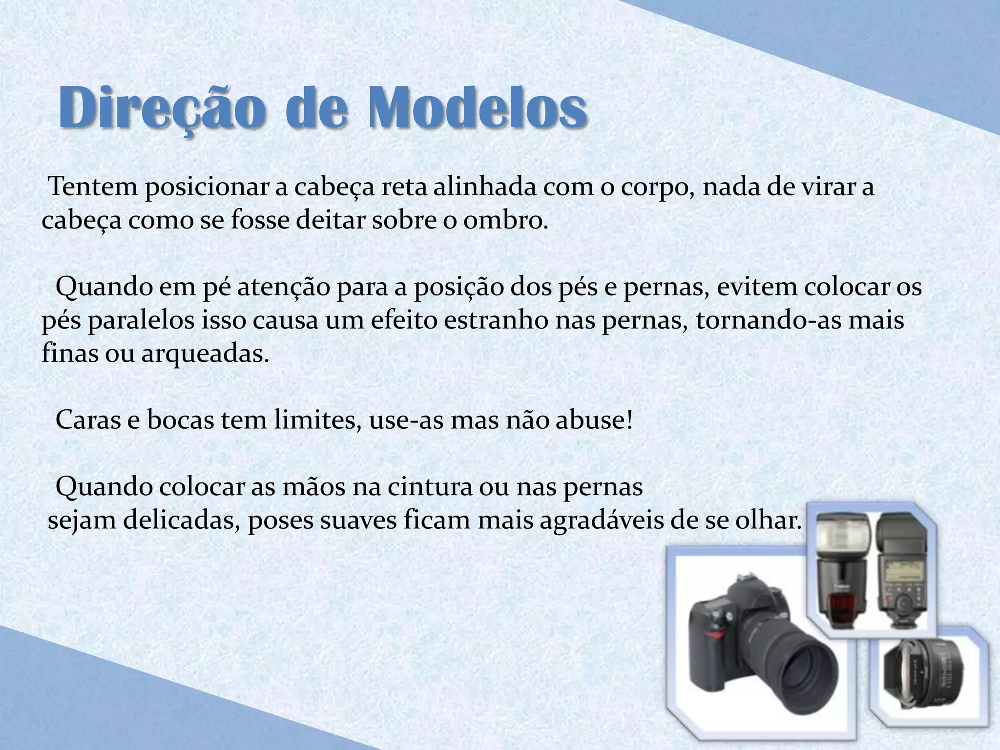 Direção de Modelos
Tentem posicionar a cabeça reta alinhada com o corpo, nada de virar a
cabeça como se fosse deitar sobre o ombro.

  Quando em pé atenção para a posição dos pés e pernas, evitem colocar os
pés paralelos isso causa um efeito estranho nas pernas, tornando-as mais
finas ou arqueadas.

 Caras e bocas tem limites, use-as mas não abuse!

 Quando colocar as mãos na cintura ou nas pernas
sejam delicadas, poses suaves ficam mais agradáveis de se olhar.
 