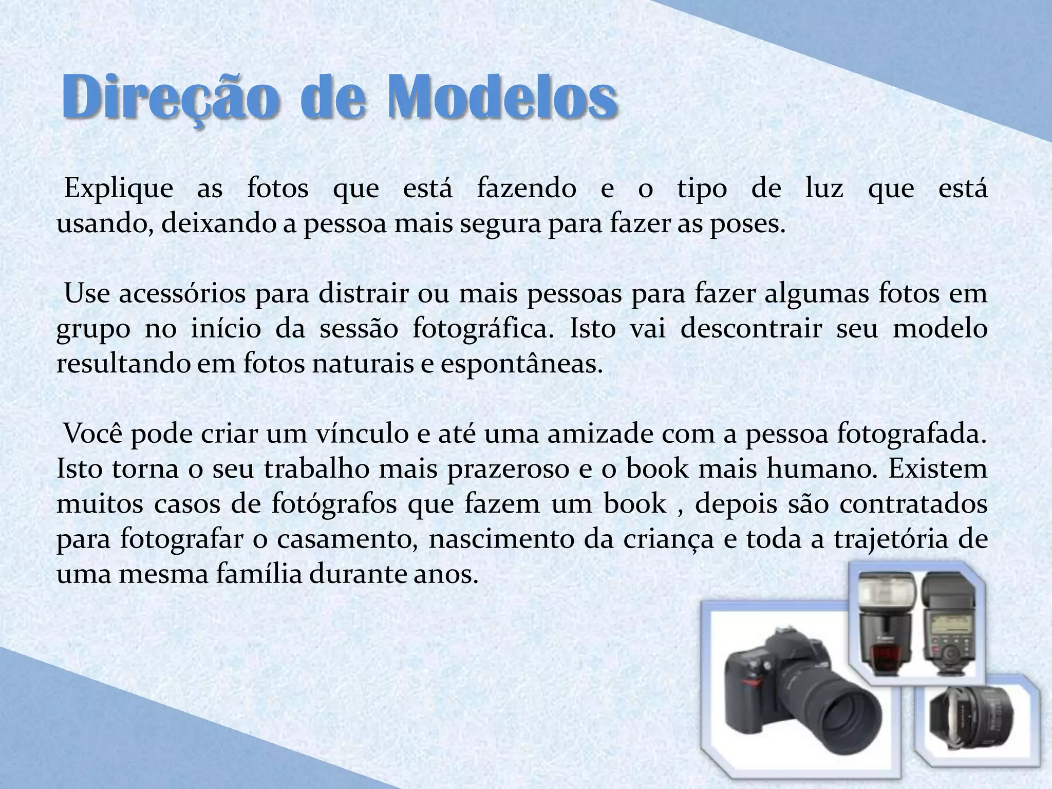 Direção de Modelos
Explique as fotos que está fazendo e o tipo de luz que está
usando, deixando a pessoa mais segura para fazer as poses.

 Use acessórios para distrair ou mais pessoas para fazer algumas fotos em
grupo no início da sessão fotográfica. Isto vai descontrair seu modelo
resultando em fotos naturais e espontâneas.

 Você pode criar um vínculo e até uma amizade com a pessoa fotografada.
Isto torna o seu trabalho mais prazeroso e o book mais humano. Existem
muitos casos de fotógrafos que fazem um book , depois são contratados
para fotografar o casamento, nascimento da criança e toda a trajetória de
uma mesma família durante anos.
 
