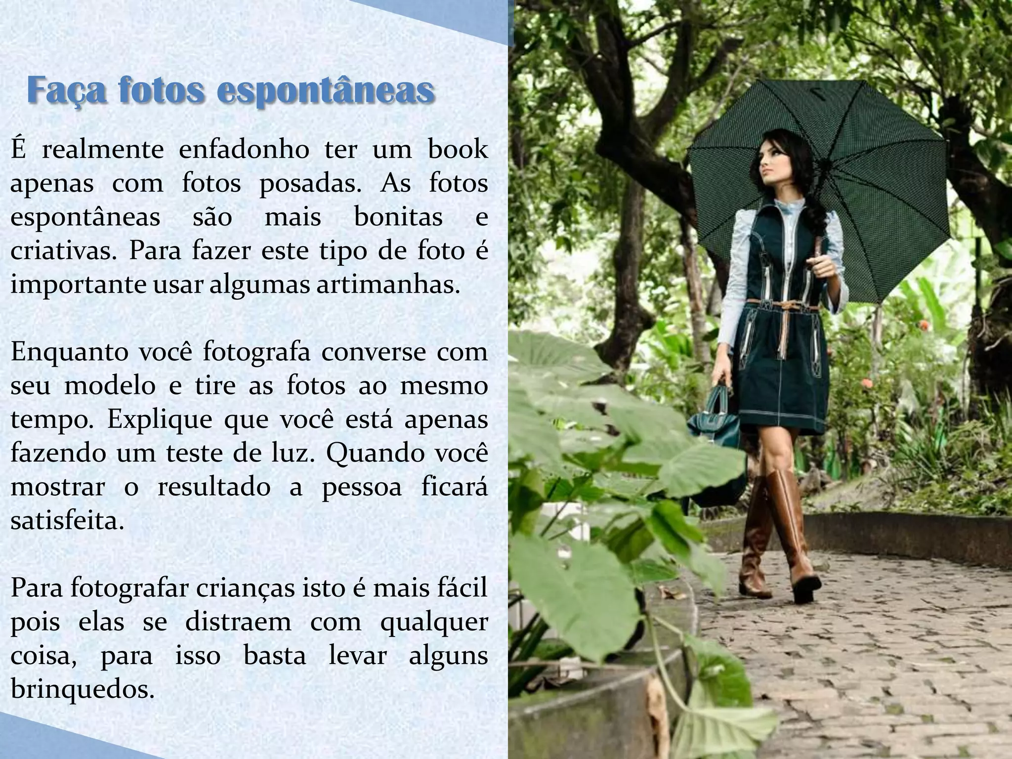 Faça fotos espontâneas
É realmente enfadonho ter um book
apenas com fotos posadas. As fotos
espontâneas são mais bonitas e
criativas. Para fazer este tipo de foto é
importante usar algumas artimanhas.

Enquanto você fotografa converse com
seu modelo e tire as fotos ao mesmo
tempo. Explique que você está apenas
fazendo um teste de luz. Quando você
mostrar o resultado a pessoa ficará
satisfeita.

Para fotografar crianças isto é mais fácil
pois elas se distraem com qualquer
coisa, para isso basta levar alguns
brinquedos.
 