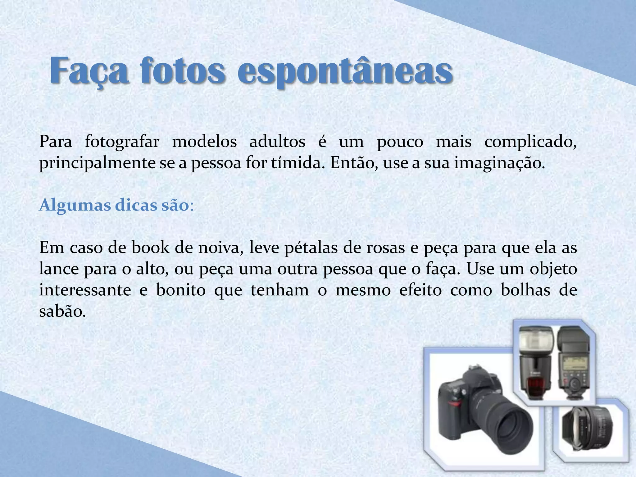 Faça fotos espontâneas
Para fotografar modelos adultos é um pouco mais complicado,
principalmente se a pessoa for tímida. Então, use a sua imaginação.

Algumas dicas são:

Em caso de book de noiva, leve pétalas de rosas e peça para que ela as
lance para o alto, ou peça uma outra pessoa que o faça. Use um objeto
interessante e bonito que tenham o mesmo efeito como bolhas de
sabão.
 