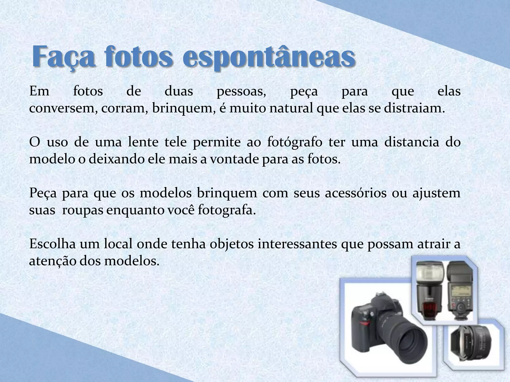Faça fotos espontâneas
Em     fotos   de    duas   pessoas,    peça     para     que     elas
conversem, corram, brinquem, é muito natural que elas se distraiam.

O uso de uma lente tele permite ao fotógrafo ter uma distancia do
modelo o deixando ele mais a vontade para as fotos.

Peça para que os modelos brinquem com seus acessórios ou ajustem
suas roupas enquanto você fotografa.

Escolha um local onde tenha objetos interessantes que possam atrair a
atenção dos modelos.
 
