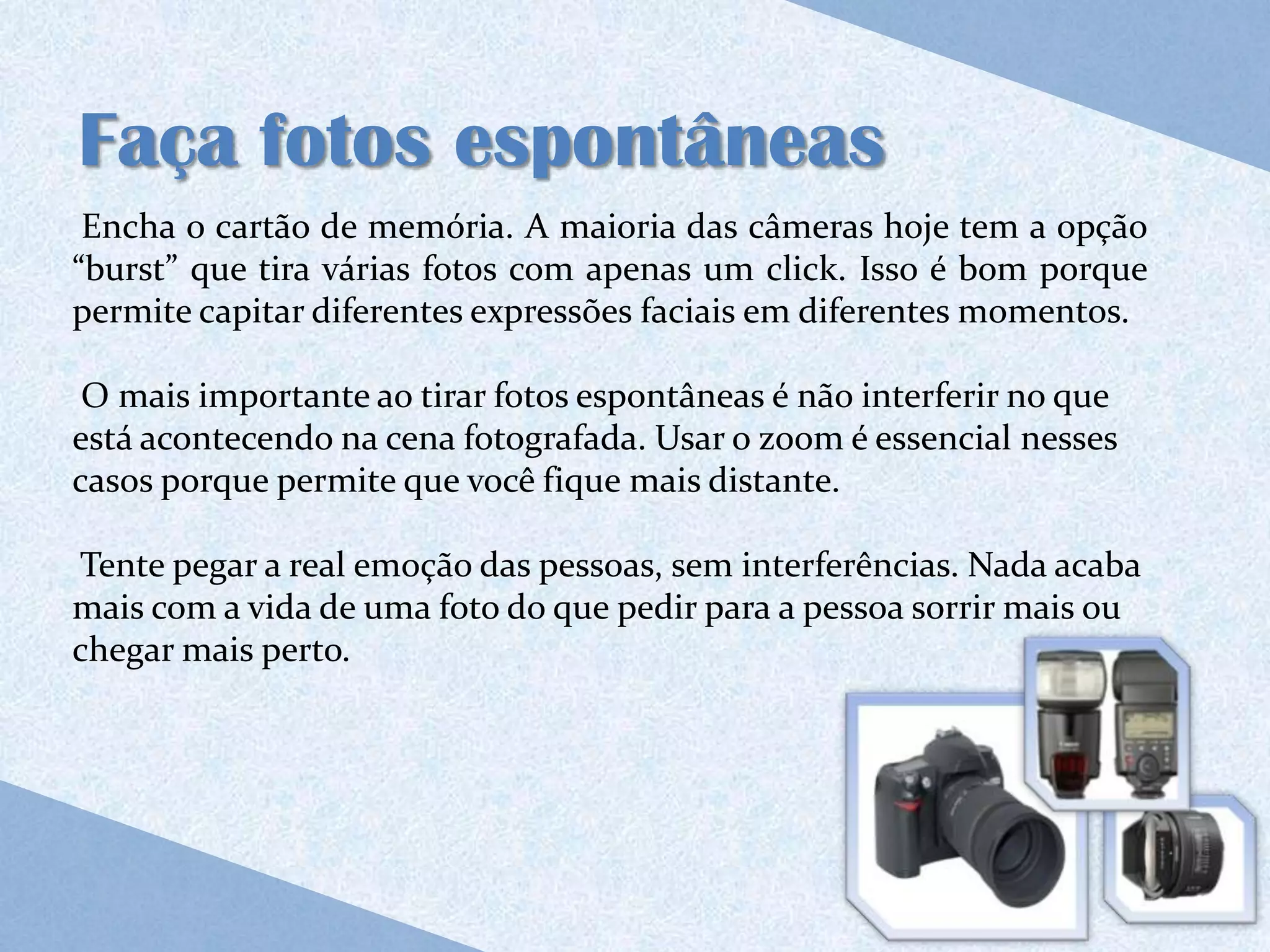 Faça fotos espontâneas
 Encha o cartão de memória. A maioria das câmeras hoje tem a opção
“burst” que tira várias fotos com apenas um click. Isso é bom porque
permite capitar diferentes expressões faciais em diferentes momentos.

 O mais importante ao tirar fotos espontâneas é não interferir no que
está acontecendo na cena fotografada. Usar o zoom é essencial nesses
casos porque permite que você fique mais distante.

Tente pegar a real emoção das pessoas, sem interferências. Nada acaba
mais com a vida de uma foto do que pedir para a pessoa sorrir mais ou
chegar mais perto.
 