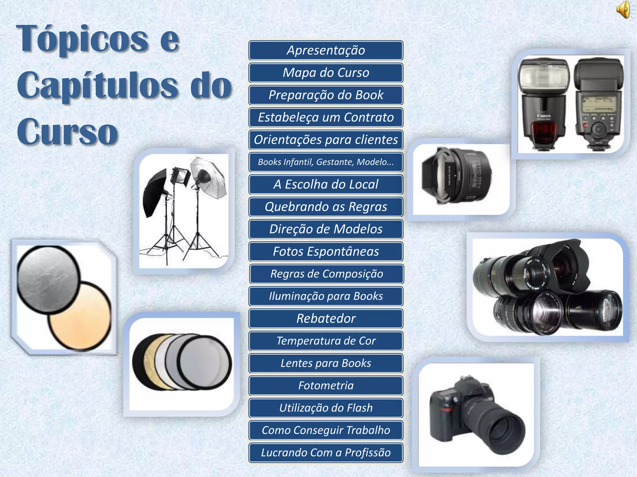 Tópicos e             Apresentação


Capítulos do
                     Mapa do Curso
                 Preparação do Book
               Estabeleça um Contrato
Curso          Orientações para clientes
               Books Infantil, Gestante, Modelo...

                   A Escolha do Local
                Quebrando as Regras
                 Direção de Modelos
                  Fotos Espontâneas
                  Regras de Composição
                 Iluminação para Books
                        Rebatedor
                   Temperatura de Cor
                    Lentes para Books
                         Fotometria
                    Utilização do Flash
                Como Conseguir Trabalho
                Lucrando Com a Profissão
 