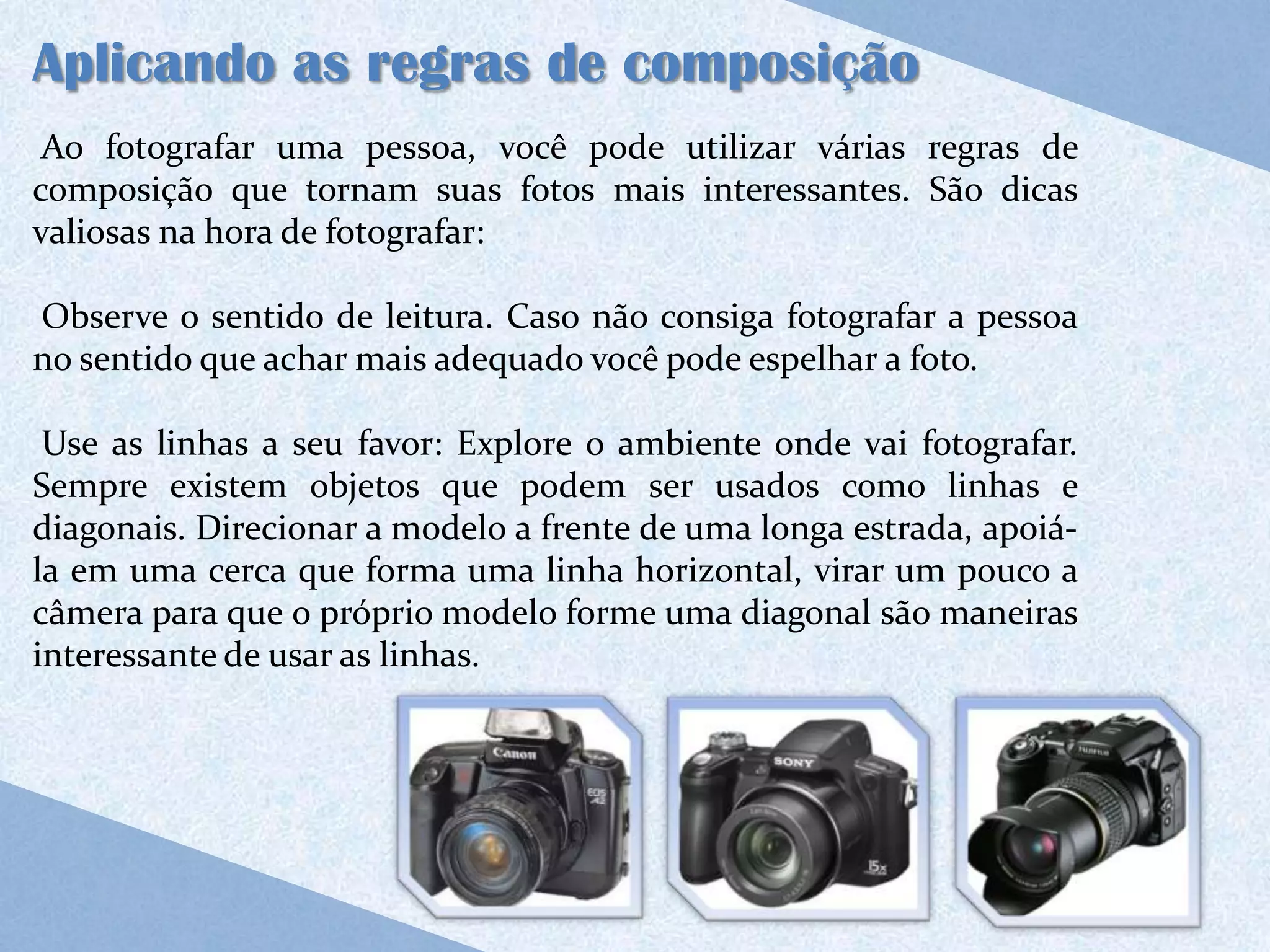 Aplicando as regras de composição
 Ao fotografar uma pessoa, você pode utilizar várias regras de
composição que tornam suas fotos mais interessantes. São dicas
valiosas na hora de fotografar:

Observe o sentido de leitura. Caso não consiga fotografar a pessoa
no sentido que achar mais adequado você pode espelhar a foto.

 Use as linhas a seu favor: Explore o ambiente onde vai fotografar.
Sempre existem objetos que podem ser usados como linhas e
diagonais. Direcionar a modelo a frente de uma longa estrada, apoiá-
la em uma cerca que forma uma linha horizontal, virar um pouco a
câmera para que o próprio modelo forme uma diagonal são maneiras
interessante de usar as linhas.
 