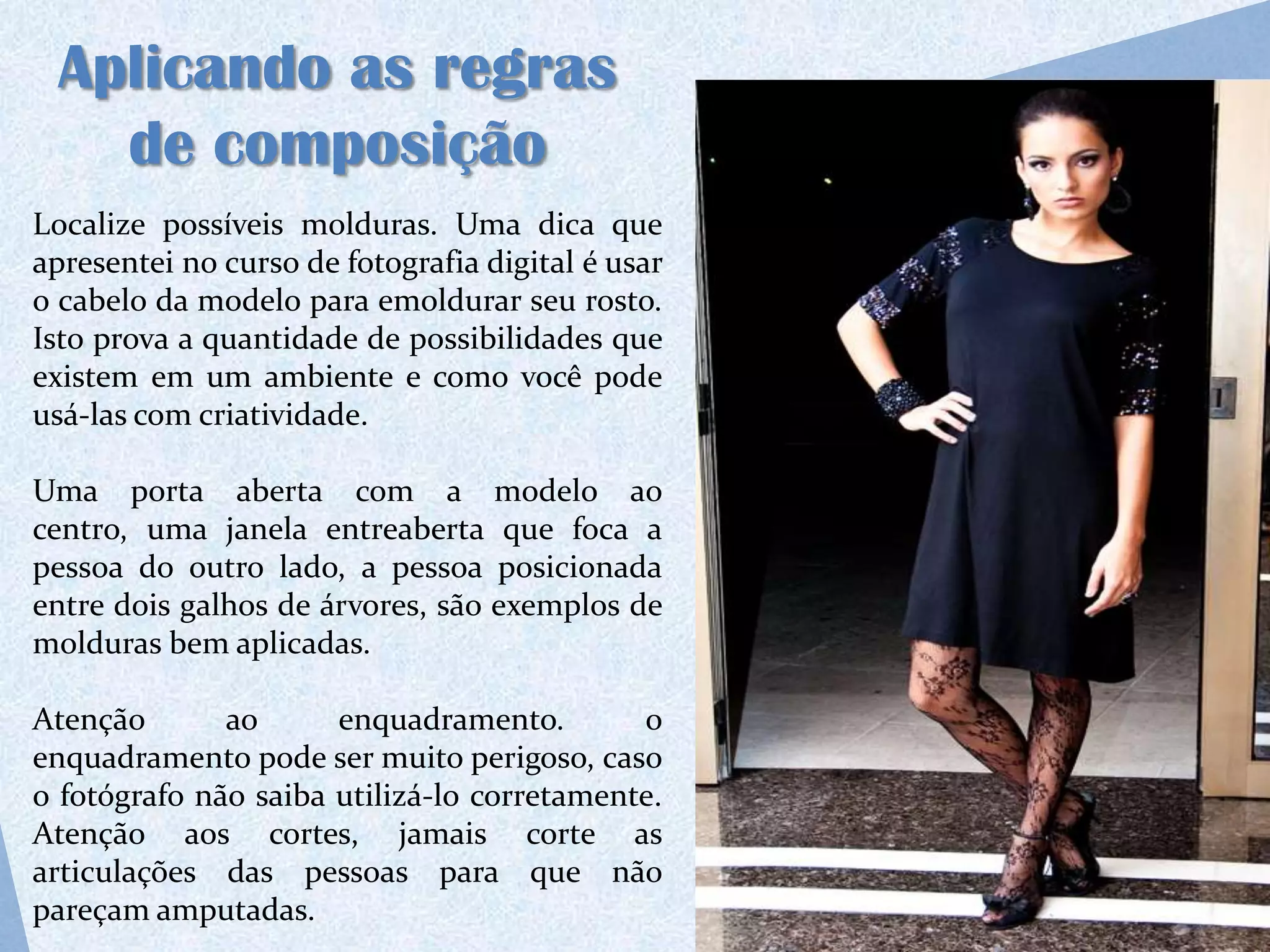 Aplicando as regras
   de composição
Localize possíveis molduras. Uma dica que
apresentei no curso de fotografia digital é usar
o cabelo da modelo para emoldurar seu rosto.
Isto prova a quantidade de possibilidades que
existem em um ambiente e como você pode
usá-las com criatividade.

Uma porta aberta com a modelo ao
centro, uma janela entreaberta que foca a
pessoa do outro lado, a pessoa posicionada
entre dois galhos de árvores, são exemplos de
molduras bem aplicadas.

Atenção       ao      enquadramento.        o
enquadramento pode ser muito perigoso, caso
o fotógrafo não saiba utilizá-lo corretamente.
Atenção aos cortes, jamais corte as
articulações das pessoas para que não
pareçam amputadas.
 