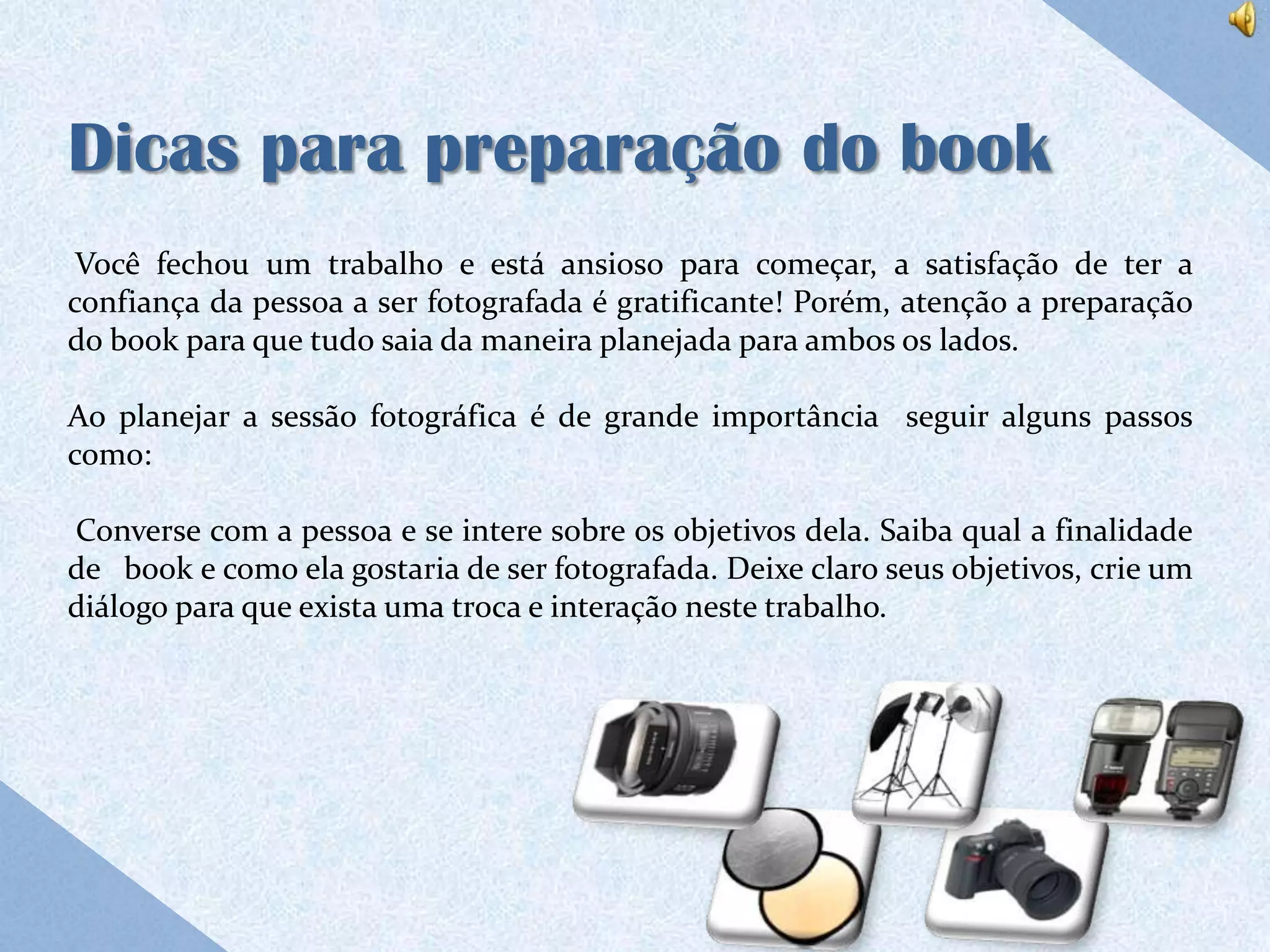 Dicas para preparação do book
 Você fechou um trabalho e está ansioso para começar, a satisfação de ter a
confiança da pessoa a ser fotografada é gratificante! Porém, atenção a preparação
do book para que tudo saia da maneira planejada para ambos os lados.

Ao planejar a sessão fotográfica é de grande importância seguir alguns passos
como:

Converse com a pessoa e se intere sobre os objetivos dela. Saiba qual a finalidade
de book e como ela gostaria de ser fotografada. Deixe claro seus objetivos, crie um
diálogo para que exista uma troca e interação neste trabalho.
 