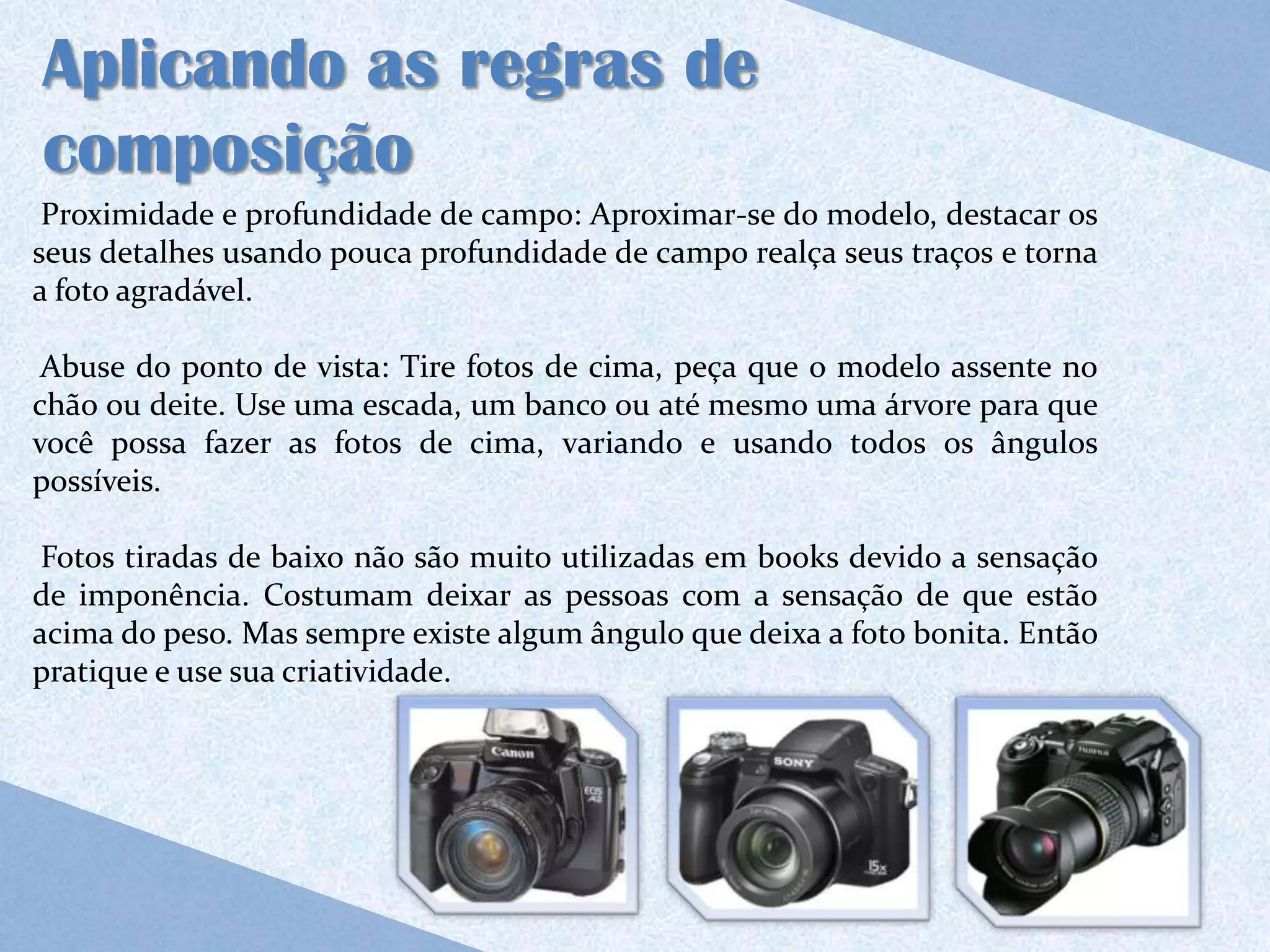 Aplicando as regras de
composição
 Proximidade e profundidade de campo: Aproximar-se do modelo, destacar os
seus detalhes usando pouca profundidade de campo realça seus traços e torna
a foto agradável.

 Abuse do ponto de vista: Tire fotos de cima, peça que o modelo assente no
chão ou deite. Use uma escada, um banco ou até mesmo uma árvore para que
você possa fazer as fotos de cima, variando e usando todos os ângulos
possíveis.

 Fotos tiradas de baixo não são muito utilizadas em books devido a sensação
de imponência. Costumam deixar as pessoas com a sensação de que estão
acima do peso. Mas sempre existe algum ângulo que deixa a foto bonita. Então
pratique e use sua criatividade.
 