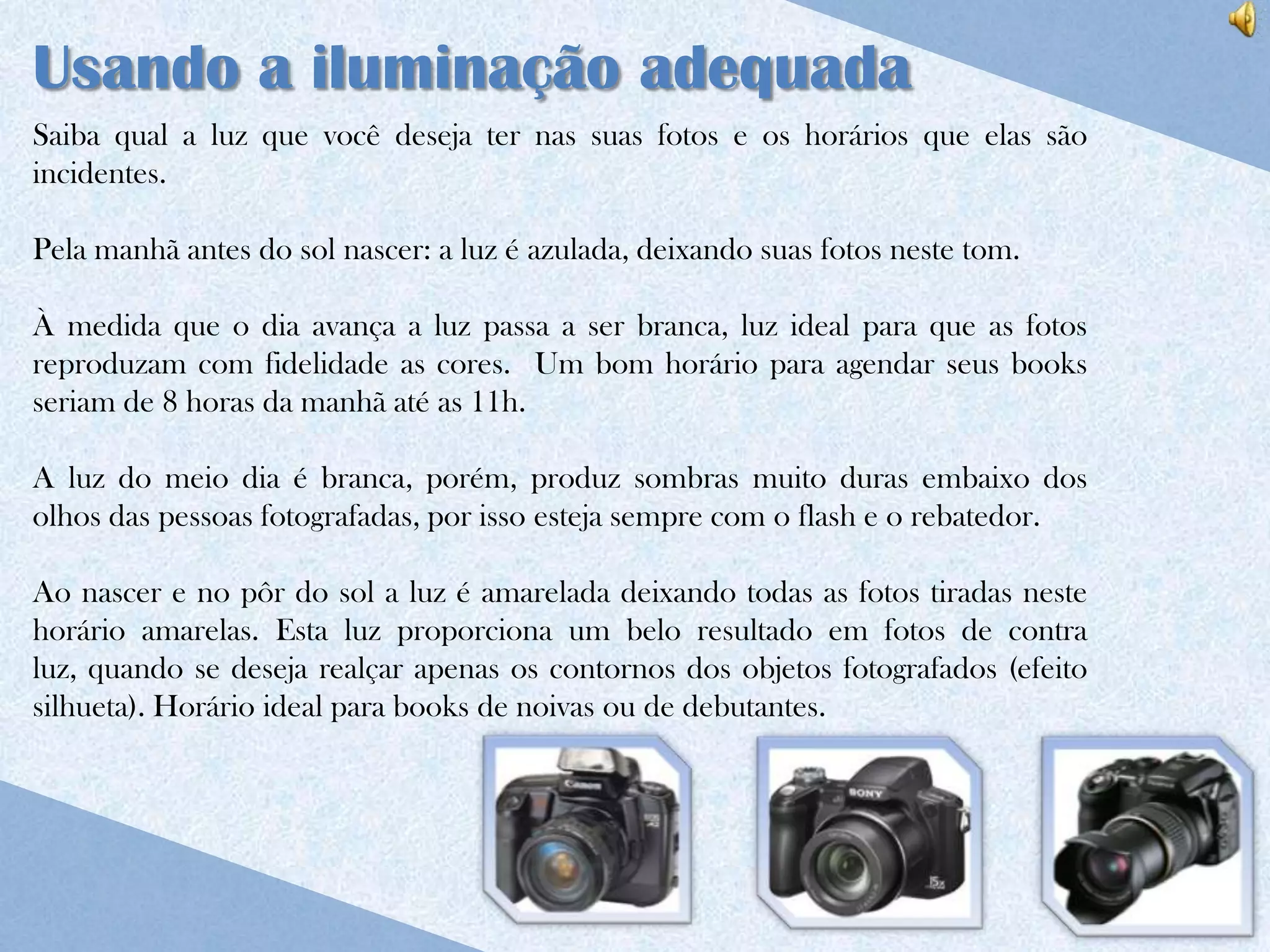 Usando a iluminação adequada
Saiba qual a luz que você deseja ter nas suas fotos e os horários que elas são
incidentes.

Pela manhã antes do sol nascer: a luz é azulada, deixando suas fotos neste tom.

À medida que o dia avança a luz passa a ser branca, luz ideal para que as fotos
reproduzam com fidelidade as cores. Um bom horário para agendar seus books
seriam de 8 horas da manhã até as 11h.

A luz do meio dia é branca, porém, produz sombras muito duras embaixo dos
olhos das pessoas fotografadas, por isso esteja sempre com o flash e o rebatedor.

Ao nascer e no pôr do sol a luz é amarelada deixando todas as fotos tiradas neste
horário amarelas. Esta luz proporciona um belo resultado em fotos de contra
luz, quando se deseja realçar apenas os contornos dos objetos fotografados (efeito
silhueta). Horário ideal para books de noivas ou de debutantes.
 