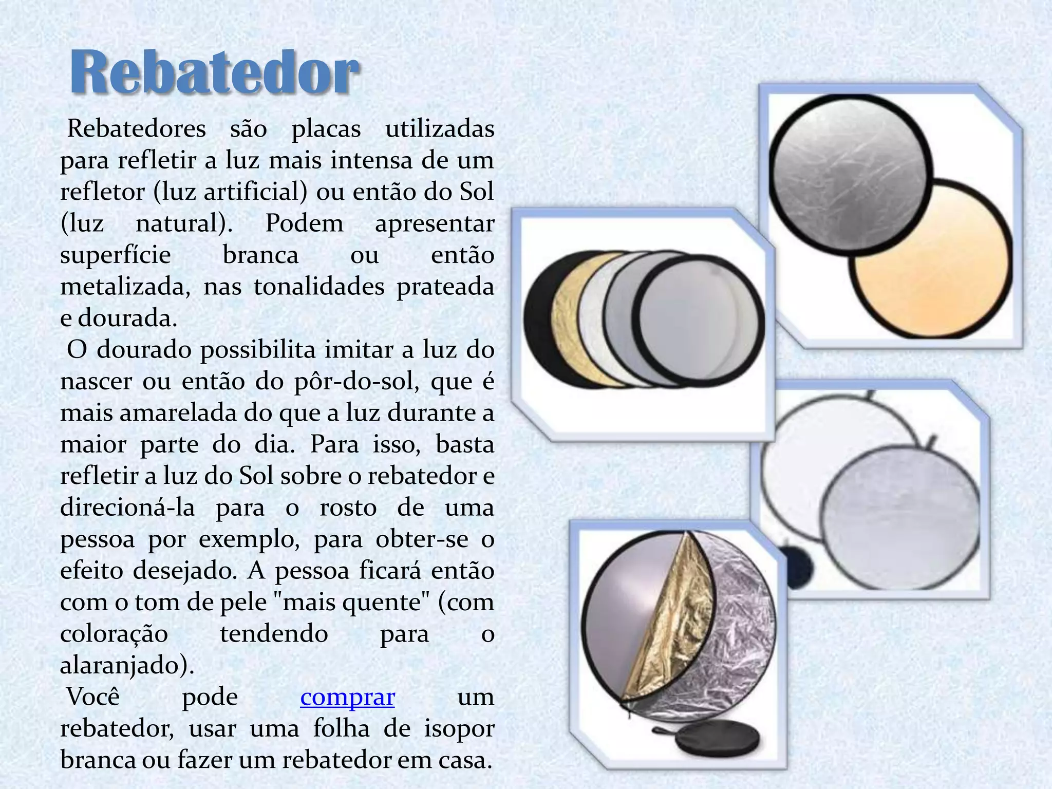 Rebatedor
 Rebatedores são placas utilizadas
para refletir a luz mais intensa de um
refletor (luz artificial) ou então do Sol
(luz natural). Podem apresentar
superfície      branca       ou      então
metalizada, nas tonalidades prateada
e dourada.
 O dourado possibilita imitar a luz do
nascer ou então do pôr-do-sol, que é
mais amarelada do que a luz durante a
maior parte do dia. Para isso, basta
refletir a luz do Sol sobre o rebatedor e
direcioná-la para o rosto de uma
pessoa por exemplo, para obter-se o
efeito desejado. A pessoa ficará então
com o tom de pele "mais quente" (com
coloração       tendendo        para     o
alaranjado).
 Você        pode       comprar        um
rebatedor, usar uma folha de isopor
branca ou fazer um rebatedor em casa.
 