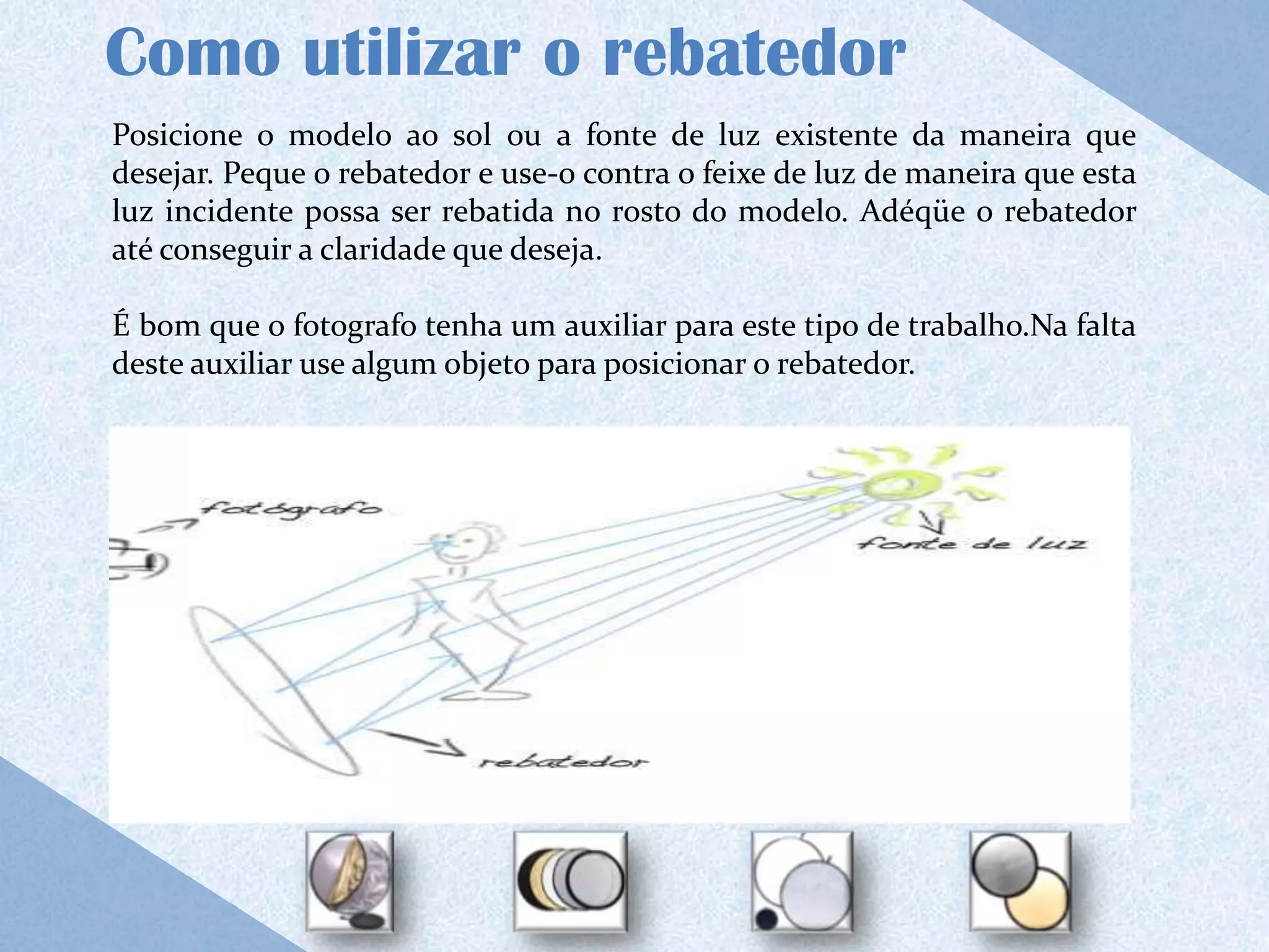 Como utilizar o rebatedor
Posicione o modelo ao sol ou a fonte de luz existente da maneira que
desejar. Peque o rebatedor e use-o contra o feixe de luz de maneira que esta
luz incidente possa ser rebatida no rosto do modelo. Adéqüe o rebatedor
até conseguir a claridade que deseja.

É bom que o fotografo tenha um auxiliar para este tipo de trabalho.Na falta
deste auxiliar use algum objeto para posicionar o rebatedor.
 