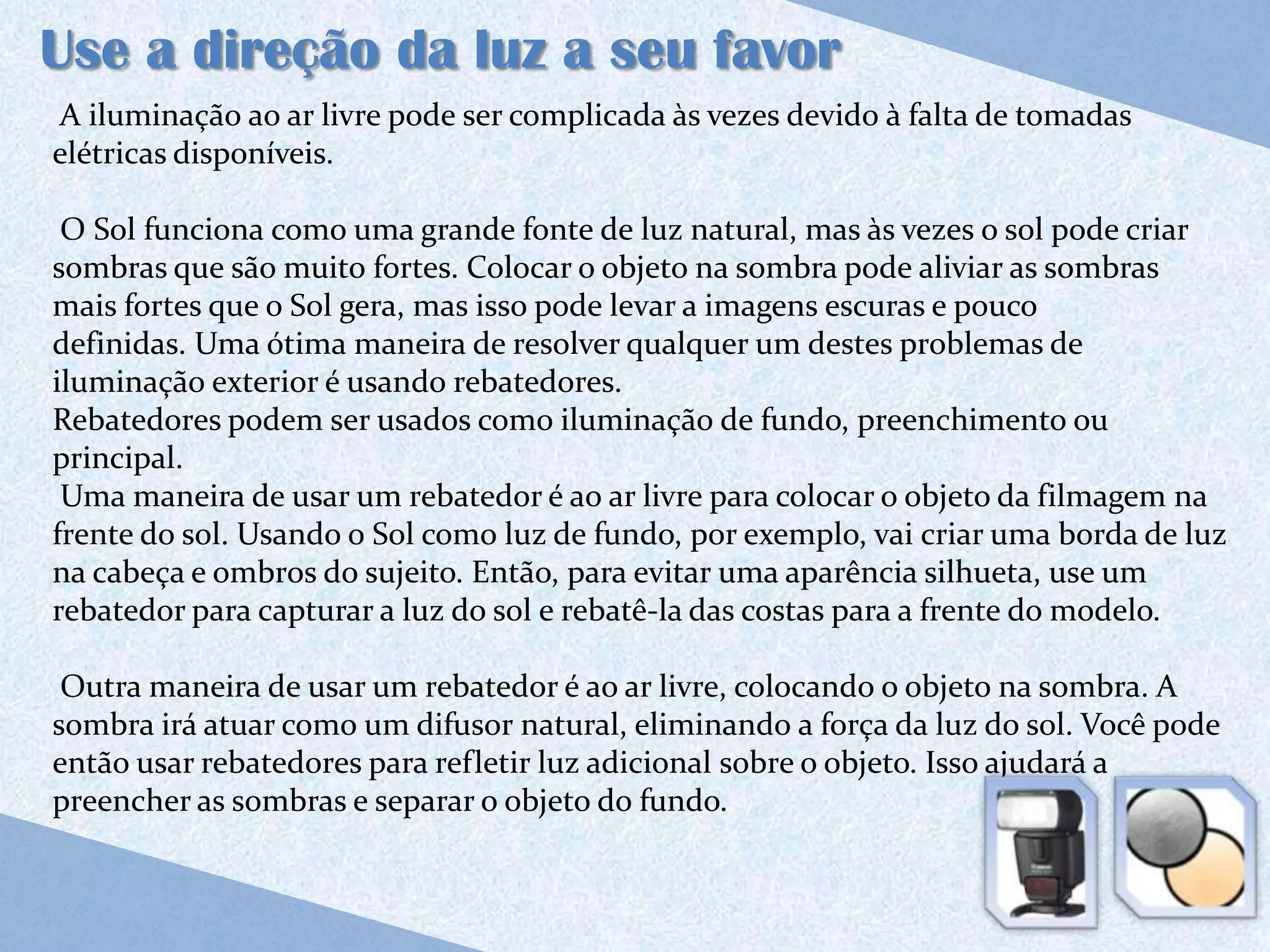 Use a direção da luz a seu favor
A iluminação ao ar livre pode ser complicada às vezes devido à falta de tomadas
elétricas disponíveis.

 O Sol funciona como uma grande fonte de luz natural, mas às vezes o sol pode criar
sombras que são muito fortes. Colocar o objeto na sombra pode aliviar as sombras
mais fortes que o Sol gera, mas isso pode levar a imagens escuras e pouco
definidas. Uma ótima maneira de resolver qualquer um destes problemas de
iluminação exterior é usando rebatedores.
Rebatedores podem ser usados como iluminação de fundo, preenchimento ou
principal.
 Uma maneira de usar um rebatedor é ao ar livre para colocar o objeto da filmagem na
frente do sol. Usando o Sol como luz de fundo, por exemplo, vai criar uma borda de luz
na cabeça e ombros do sujeito. Então, para evitar uma aparência silhueta, use um
rebatedor para capturar a luz do sol e rebatê-la das costas para a frente do modelo.

 Outra maneira de usar um rebatedor é ao ar livre, colocando o objeto na sombra. A
sombra irá atuar como um difusor natural, eliminando a força da luz do sol. Você pode
então usar rebatedores para refletir luz adicional sobre o objeto. Isso ajudará a
preencher as sombras e separar o objeto do fundo.
 