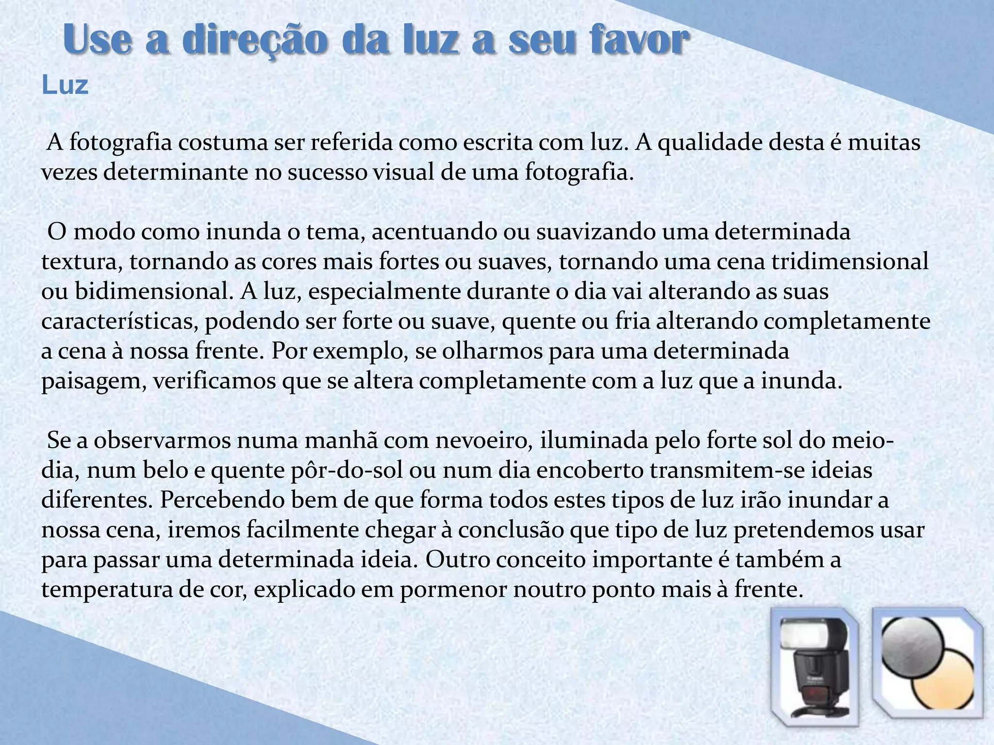 Use a direção da luz a seu favor
Luz

 A fotografia costuma ser referida como escrita com luz. A qualidade desta é muitas
vezes determinante no sucesso visual de uma fotografia.

 O modo como inunda o tema, acentuando ou suavizando uma determinada
textura, tornando as cores mais fortes ou suaves, tornando uma cena tridimensional
ou bidimensional. A luz, especialmente durante o dia vai alterando as suas
características, podendo ser forte ou suave, quente ou fria alterando completamente
a cena à nossa frente. Por exemplo, se olharmos para uma determinada
paisagem, verificamos que se altera completamente com a luz que a inunda.

 Se a observarmos numa manhã com nevoeiro, iluminada pelo forte sol do meio-
dia, num belo e quente pôr-do-sol ou num dia encoberto transmitem-se ideias
diferentes. Percebendo bem de que forma todos estes tipos de luz irão inundar a
nossa cena, iremos facilmente chegar à conclusão que tipo de luz pretendemos usar
para passar uma determinada ideia. Outro conceito importante é também a
temperatura de cor, explicado em pormenor noutro ponto mais à frente.
 