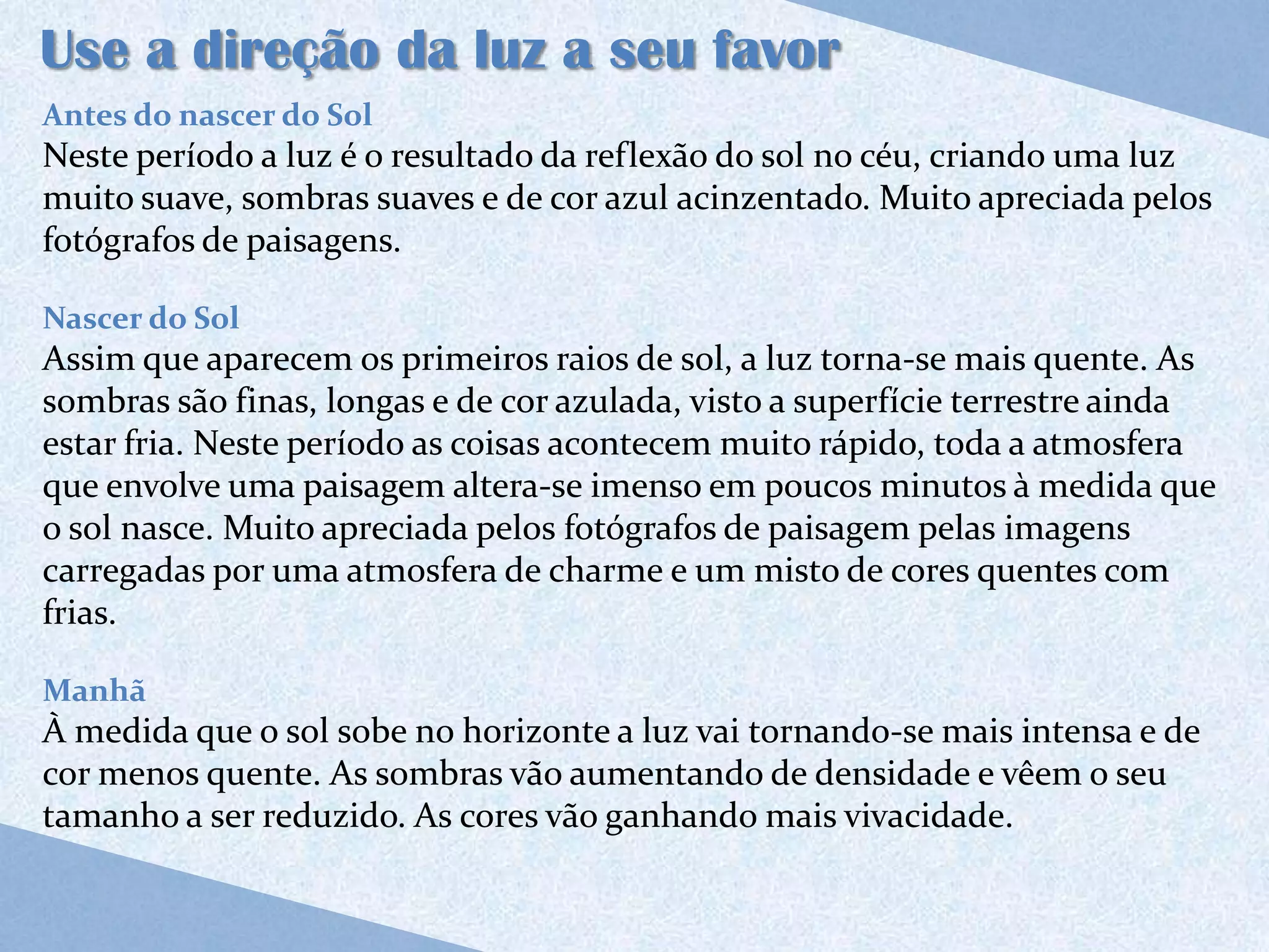Use a direção da luz a seu favor
Antes do nascer do Sol
Neste período a luz é o resultado da reflexão do sol no céu, criando uma luz
muito suave, sombras suaves e de cor azul acinzentado. Muito apreciada pelos
fotógrafos de paisagens.

Nascer do Sol
Assim que aparecem os primeiros raios de sol, a luz torna-se mais quente. As
sombras são finas, longas e de cor azulada, visto a superfície terrestre ainda
estar fria. Neste período as coisas acontecem muito rápido, toda a atmosfera
que envolve uma paisagem altera-se imenso em poucos minutos à medida que
o sol nasce. Muito apreciada pelos fotógrafos de paisagem pelas imagens
carregadas por uma atmosfera de charme e um misto de cores quentes com
frias.

Manhã
À medida que o sol sobe no horizonte a luz vai tornando-se mais intensa e de
cor menos quente. As sombras vão aumentando de densidade e vêem o seu
tamanho a ser reduzido. As cores vão ganhando mais vivacidade.
 