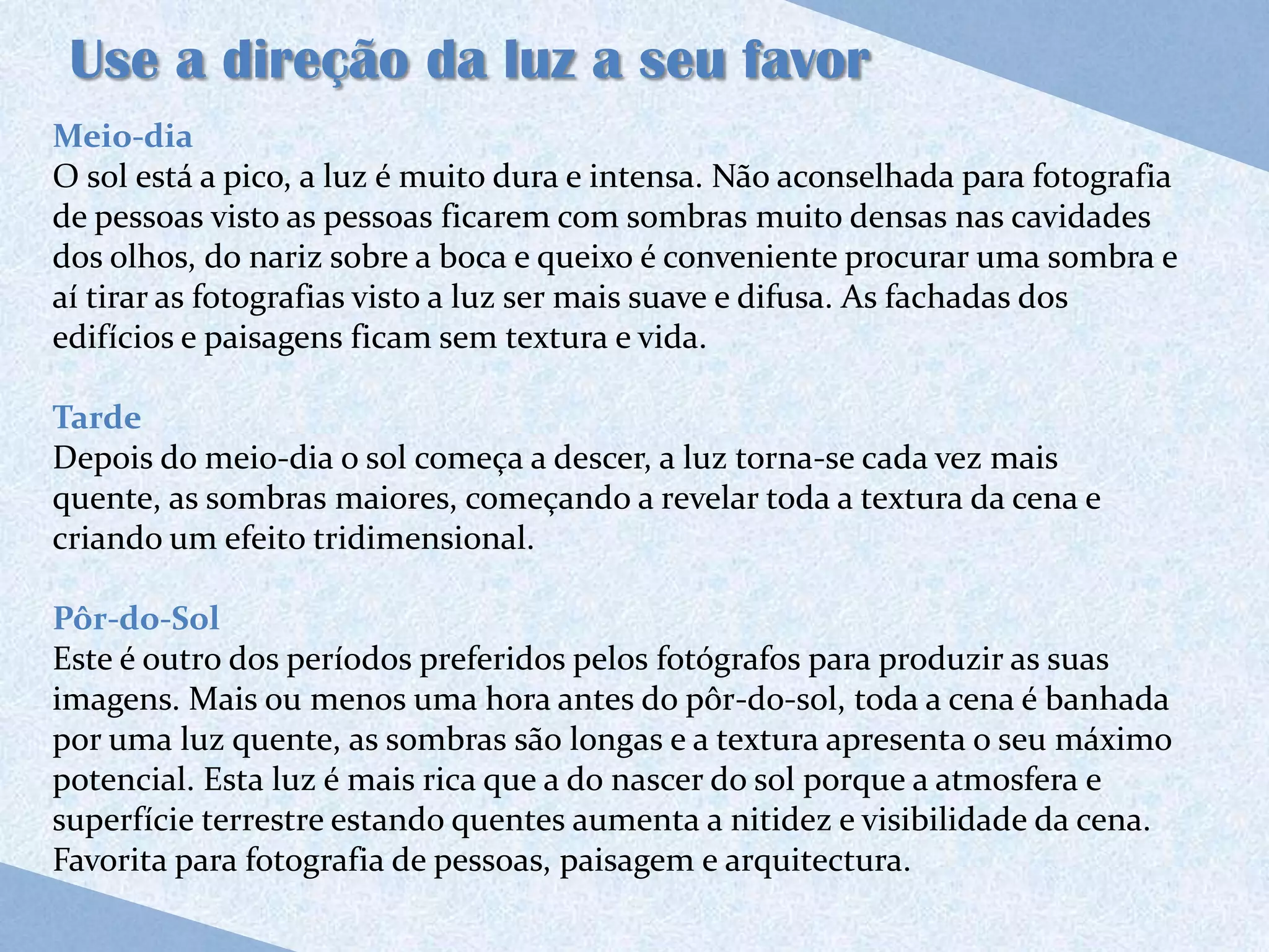 Use a direção da luz a seu favor
Meio-dia
O sol está a pico, a luz é muito dura e intensa. Não aconselhada para fotografia
de pessoas visto as pessoas ficarem com sombras muito densas nas cavidades
dos olhos, do nariz sobre a boca e queixo é conveniente procurar uma sombra e
aí tirar as fotografias visto a luz ser mais suave e difusa. As fachadas dos
edifícios e paisagens ficam sem textura e vida.

Tarde
Depois do meio-dia o sol começa a descer, a luz torna-se cada vez mais
quente, as sombras maiores, começando a revelar toda a textura da cena e
criando um efeito tridimensional.

Pôr-do-Sol
Este é outro dos períodos preferidos pelos fotógrafos para produzir as suas
imagens. Mais ou menos uma hora antes do pôr-do-sol, toda a cena é banhada
por uma luz quente, as sombras são longas e a textura apresenta o seu máximo
potencial. Esta luz é mais rica que a do nascer do sol porque a atmosfera e
superfície terrestre estando quentes aumenta a nitidez e visibilidade da cena.
Favorita para fotografia de pessoas, paisagem e arquitectura.
 