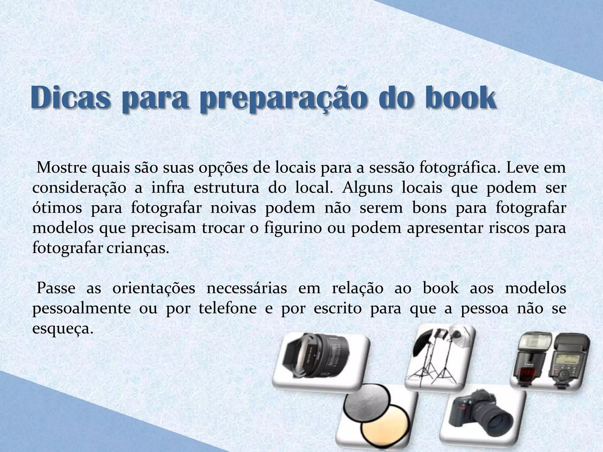 Dicas para preparação do book
 Mostre quais são suas opções de locais para a sessão fotográfica. Leve em
consideração a infra estrutura do local. Alguns locais que podem ser
ótimos para fotografar noivas podem não serem bons para fotografar
modelos que precisam trocar o figurino ou podem apresentar riscos para
fotografar crianças.

 Passe as orientações necessárias em relação ao book aos modelos
pessoalmente ou por telefone e por escrito para que a pessoa não se
esqueça.
 