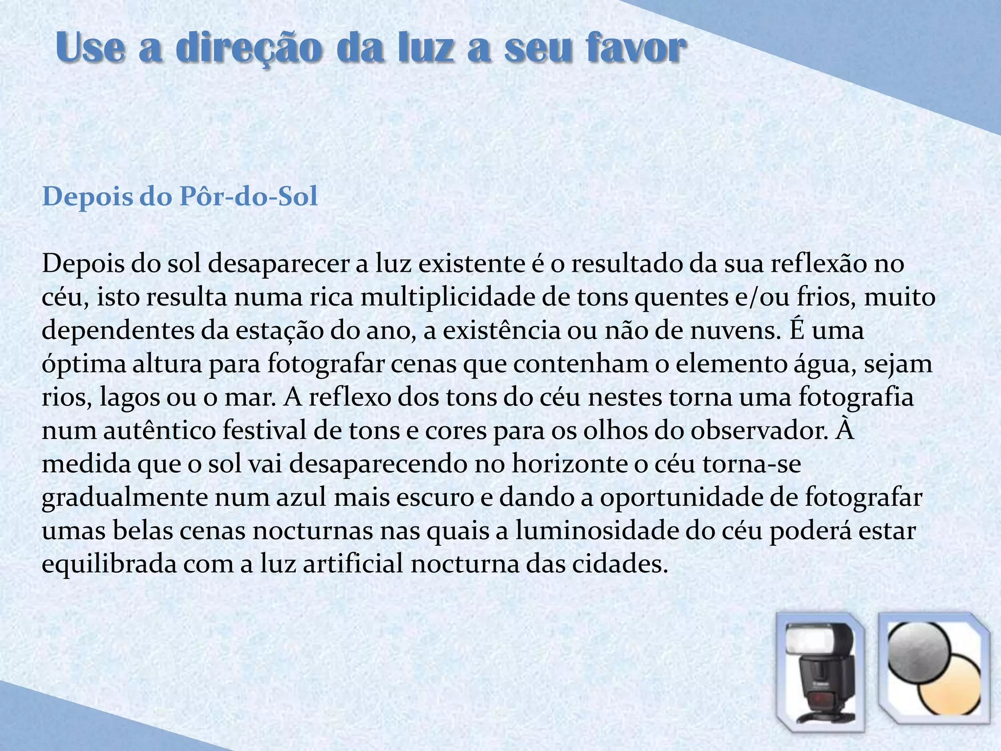 Use a direção da luz a seu favor


Depois do Pôr-do-Sol

Depois do sol desaparecer a luz existente é o resultado da sua reflexão no
céu, isto resulta numa rica multiplicidade de tons quentes e/ou frios, muito
dependentes da estação do ano, a existência ou não de nuvens. É uma
óptima altura para fotografar cenas que contenham o elemento água, sejam
rios, lagos ou o mar. A reflexo dos tons do céu nestes torna uma fotografia
num autêntico festival de tons e cores para os olhos do observador. À
medida que o sol vai desaparecendo no horizonte o céu torna-se
gradualmente num azul mais escuro e dando a oportunidade de fotografar
umas belas cenas nocturnas nas quais a luminosidade do céu poderá estar
equilibrada com a luz artificial nocturna das cidades.
 