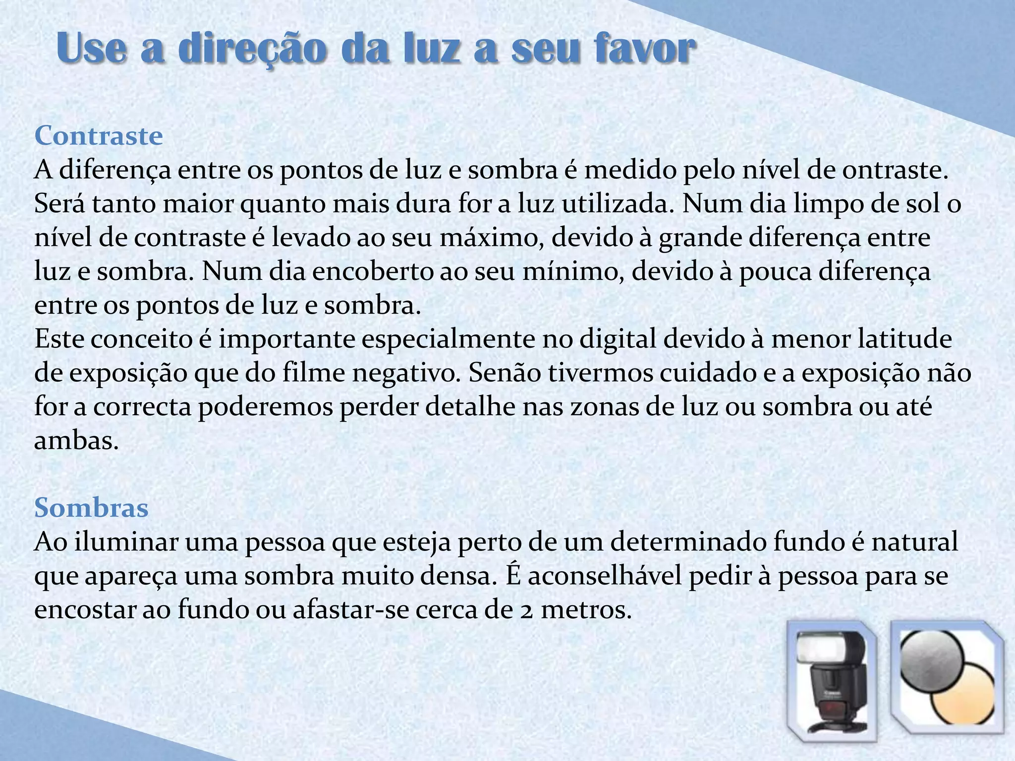 Use a direção da luz a seu favor
Contraste
A diferença entre os pontos de luz e sombra é medido pelo nível de ontraste.
Será tanto maior quanto mais dura for a luz utilizada. Num dia limpo de sol o
nível de contraste é levado ao seu máximo, devido à grande diferença entre
luz e sombra. Num dia encoberto ao seu mínimo, devido à pouca diferença
entre os pontos de luz e sombra.
Este conceito é importante especialmente no digital devido à menor latitude
de exposição que do filme negativo. Senão tivermos cuidado e a exposição não
for a correcta poderemos perder detalhe nas zonas de luz ou sombra ou até
ambas.

Sombras
Ao iluminar uma pessoa que esteja perto de um determinado fundo é natural
que apareça uma sombra muito densa. É aconselhável pedir à pessoa para se
encostar ao fundo ou afastar-se cerca de 2 metros.
 