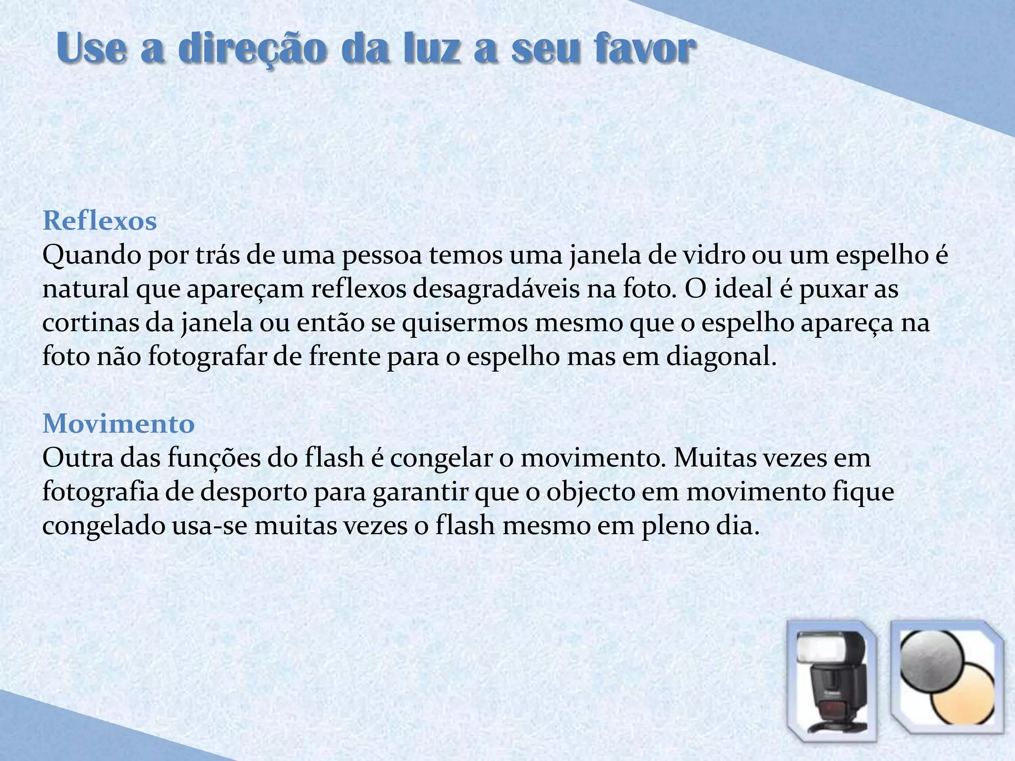 Use a direção da luz a seu favor


Reflexos
Quando por trás de uma pessoa temos uma janela de vidro ou um espelho é
natural que apareçam reflexos desagradáveis na foto. O ideal é puxar as
cortinas da janela ou então se quisermos mesmo que o espelho apareça na
foto não fotografar de frente para o espelho mas em diagonal.

Movimento
Outra das funções do flash é congelar o movimento. Muitas vezes em
fotografia de desporto para garantir que o objecto em movimento fique
congelado usa-se muitas vezes o flash mesmo em pleno dia.
 