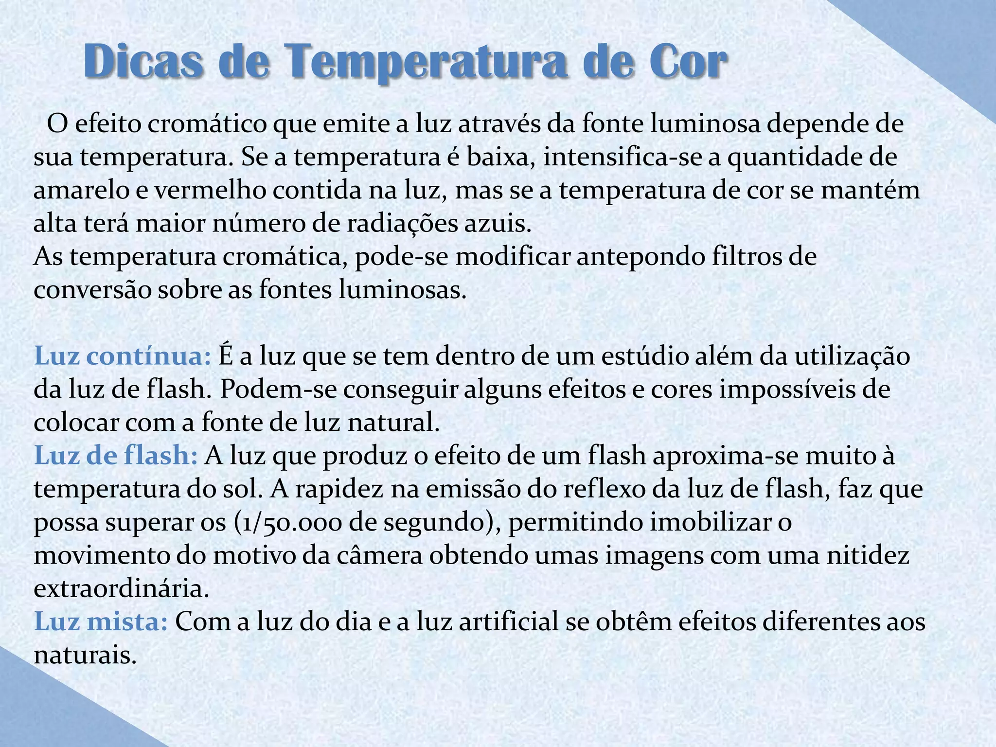 Dicas de Temperatura de Cor
 O efeito cromático que emite a luz através da fonte luminosa depende de
sua temperatura. Se a temperatura é baixa, intensifica-se a quantidade de
amarelo e vermelho contida na luz, mas se a temperatura de cor se mantém
alta terá maior número de radiações azuis.
As temperatura cromática, pode-se modificar antepondo filtros de
conversão sobre as fontes luminosas.

Luz contínua: É a luz que se tem dentro de um estúdio além da utilização
da luz de flash. Podem-se conseguir alguns efeitos e cores impossíveis de
colocar com a fonte de luz natural.
Luz de flash: A luz que produz o efeito de um flash aproxima-se muito à
temperatura do sol. A rapidez na emissão do reflexo da luz de flash, faz que
possa superar os (1/50.000 de segundo), permitindo imobilizar o
movimento do motivo da câmera obtendo umas imagens com uma nitidez
extraordinária.
Luz mista: Com a luz do dia e a luz artificial se obtêm efeitos diferentes aos
naturais.
 
