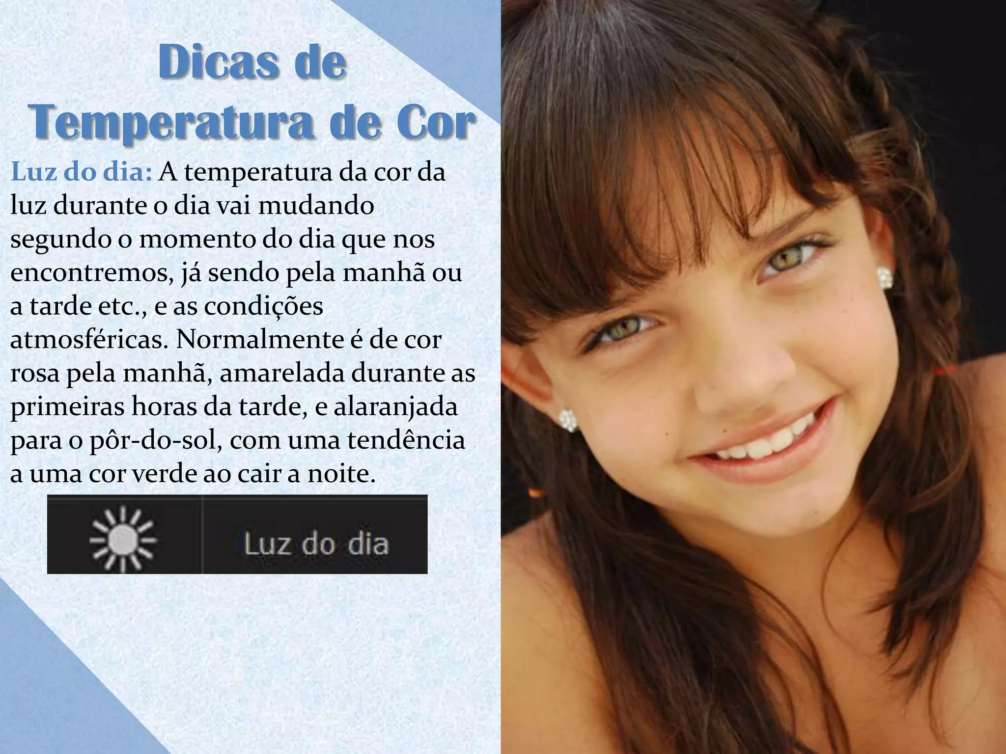 Dicas de
 Temperatura de Cor
Luz do dia: A temperatura da cor da
luz durante o dia vai mudando
segundo o momento do dia que nos
encontremos, já sendo pela manhã ou
a tarde etc., e as condições
atmosféricas. Normalmente é de cor
rosa pela manhã, amarelada durante as
primeiras horas da tarde, e alaranjada
para o pôr-do-sol, com uma tendência
a uma cor verde ao cair a noite.
 