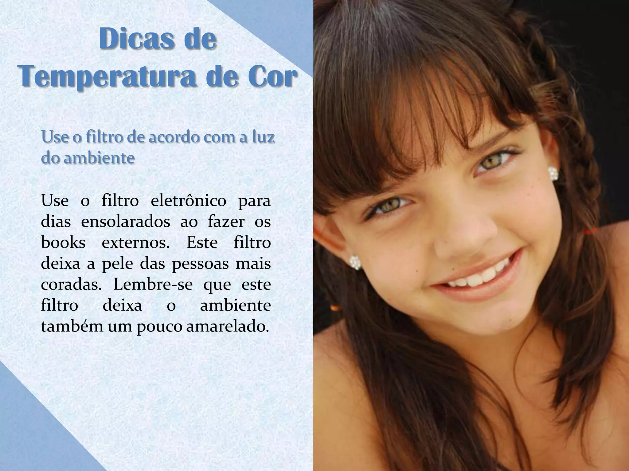 Dicas de
Temperatura de Cor
 Use o filtro de acordo com a luz
 do ambiente

 Use o filtro eletrônico para
 dias ensolarados ao fazer os
 books externos. Este filtro
 deixa a pele das pessoas mais
 coradas. Lembre-se que este
 filtro deixa o ambiente
 também um pouco amarelado.
 