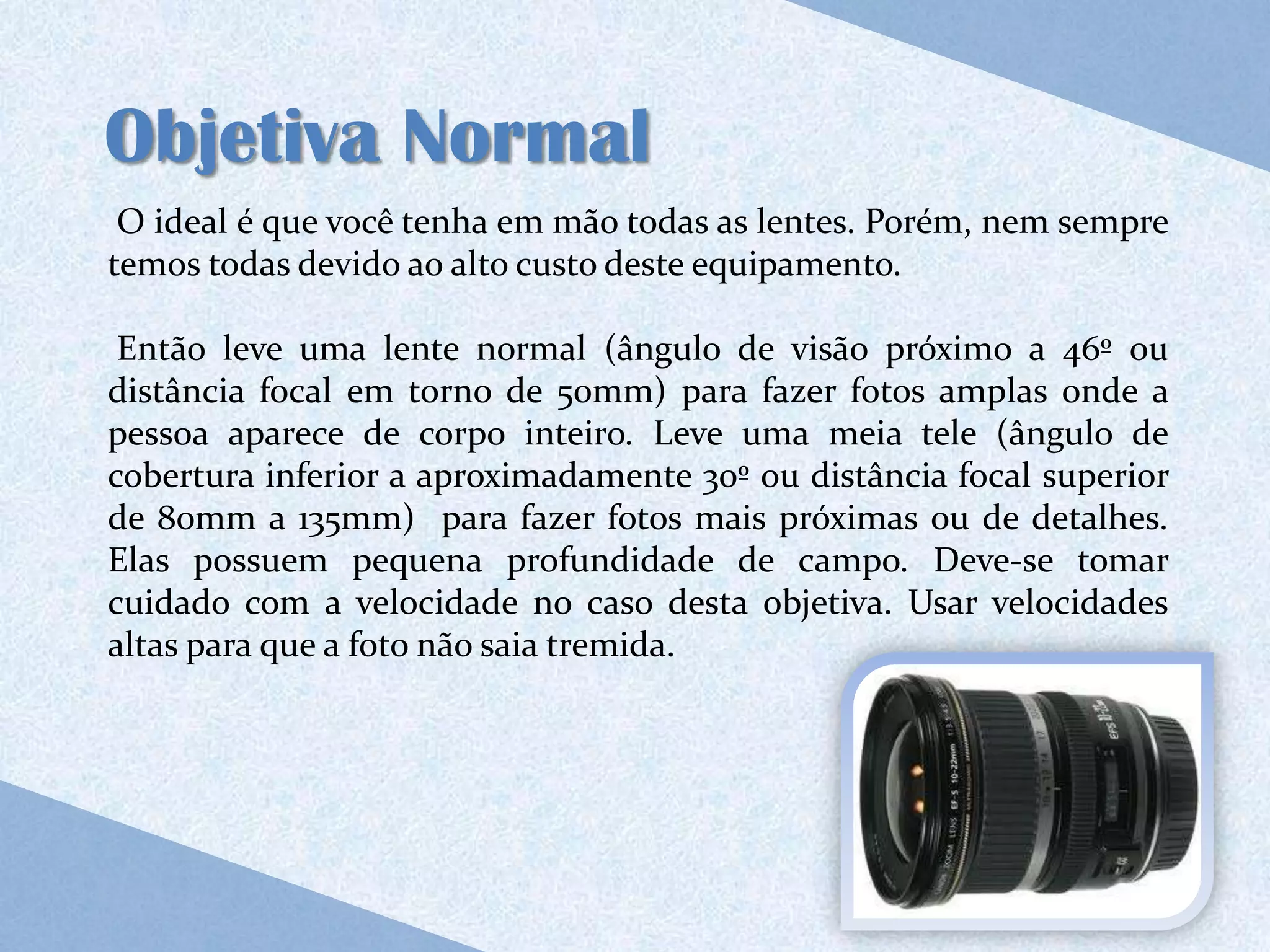 Objetiva Normal
 O ideal é que você tenha em mão todas as lentes. Porém, nem sempre
temos todas devido ao alto custo deste equipamento.

 Então leve uma lente normal (ângulo de visão próximo a 46º ou
distância focal em torno de 50mm) para fazer fotos amplas onde a
pessoa aparece de corpo inteiro. Leve uma meia tele (ângulo de
cobertura inferior a aproximadamente 30º ou distância focal superior
de 80mm a 135mm) para fazer fotos mais próximas ou de detalhes.
Elas possuem pequena profundidade de campo. Deve-se tomar
cuidado com a velocidade no caso desta objetiva. Usar velocidades
altas para que a foto não saia tremida.
 