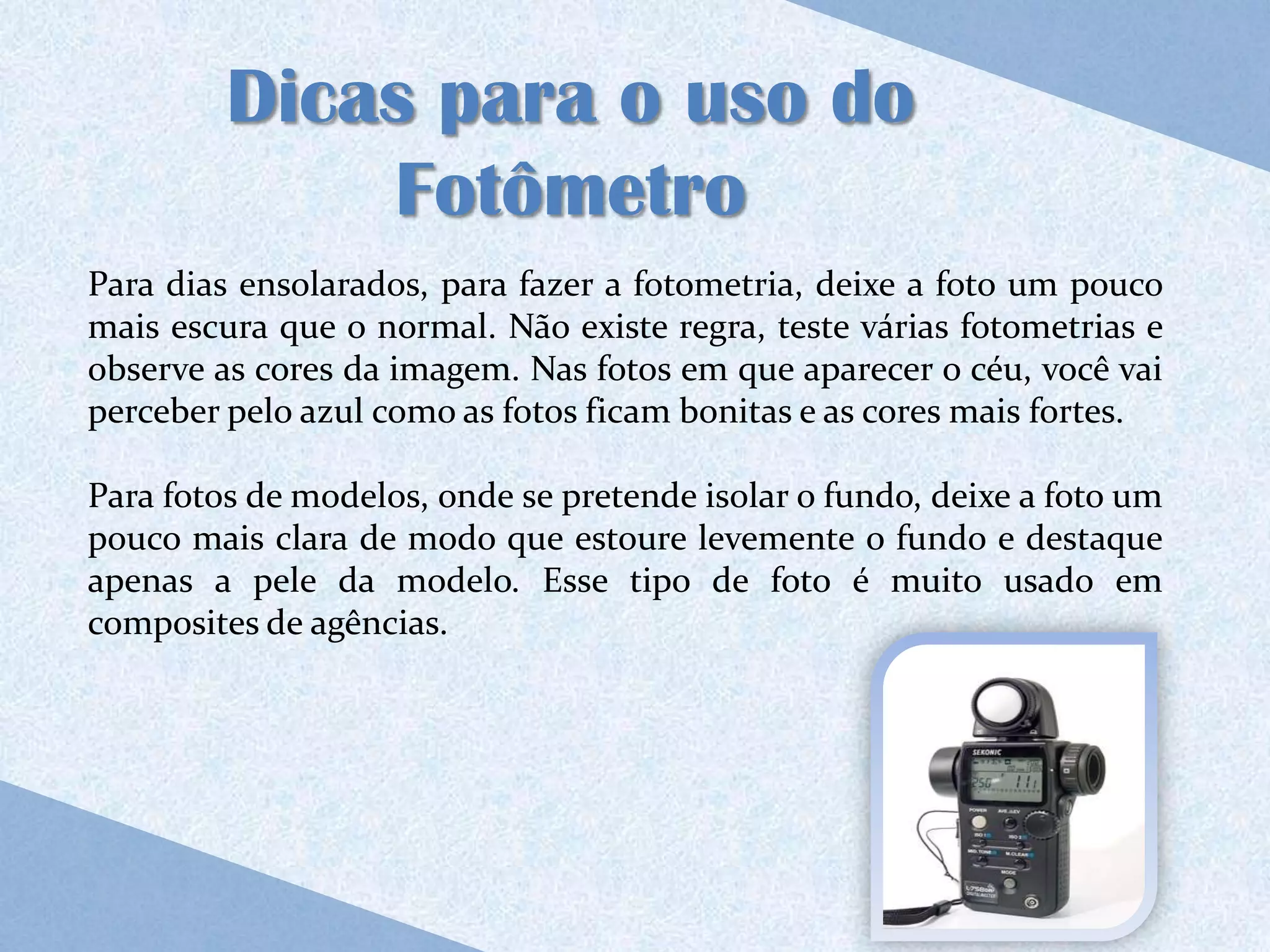 Dicas para o uso do
             Fotômetro
Para dias ensolarados, para fazer a fotometria, deixe a foto um pouco
mais escura que o normal. Não existe regra, teste várias fotometrias e
observe as cores da imagem. Nas fotos em que aparecer o céu, você vai
perceber pelo azul como as fotos ficam bonitas e as cores mais fortes.

Para fotos de modelos, onde se pretende isolar o fundo, deixe a foto um
pouco mais clara de modo que estoure levemente o fundo e destaque
apenas a pele da modelo. Esse tipo de foto é muito usado em
composites de agências.
 