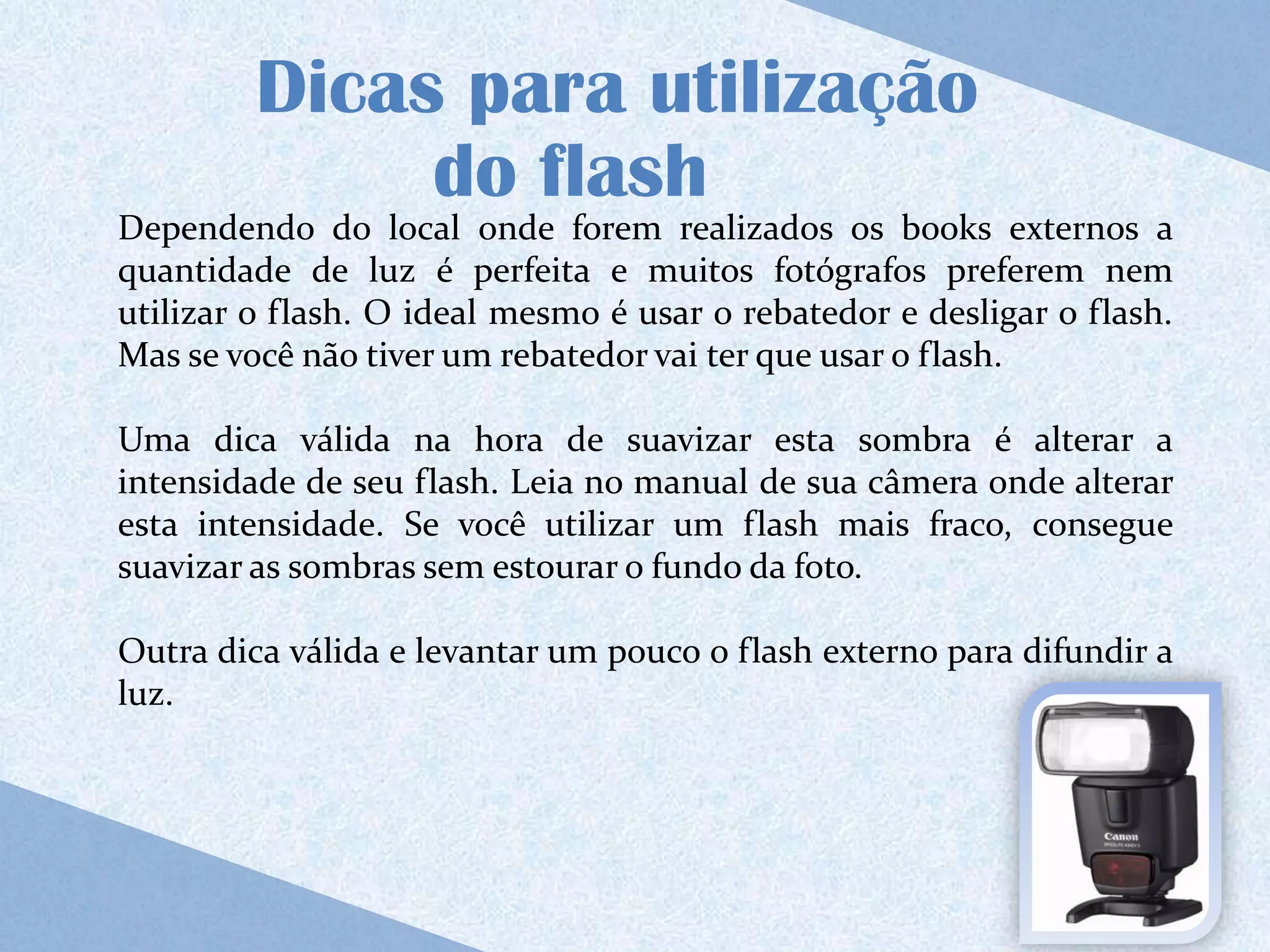 Dicas para utilização
              do flash
Dependendo do local onde forem realizados os books externos a
quantidade de luz é perfeita e muitos fotógrafos preferem nem
utilizar o flash. O ideal mesmo é usar o rebatedor e desligar o flash.
Mas se você não tiver um rebatedor vai ter que usar o flash.

Uma dica válida na hora de suavizar esta sombra é alterar a
intensidade de seu flash. Leia no manual de sua câmera onde alterar
esta intensidade. Se você utilizar um flash mais fraco, consegue
suavizar as sombras sem estourar o fundo da foto.

Outra dica válida e levantar um pouco o flash externo para difundir a
luz.
 