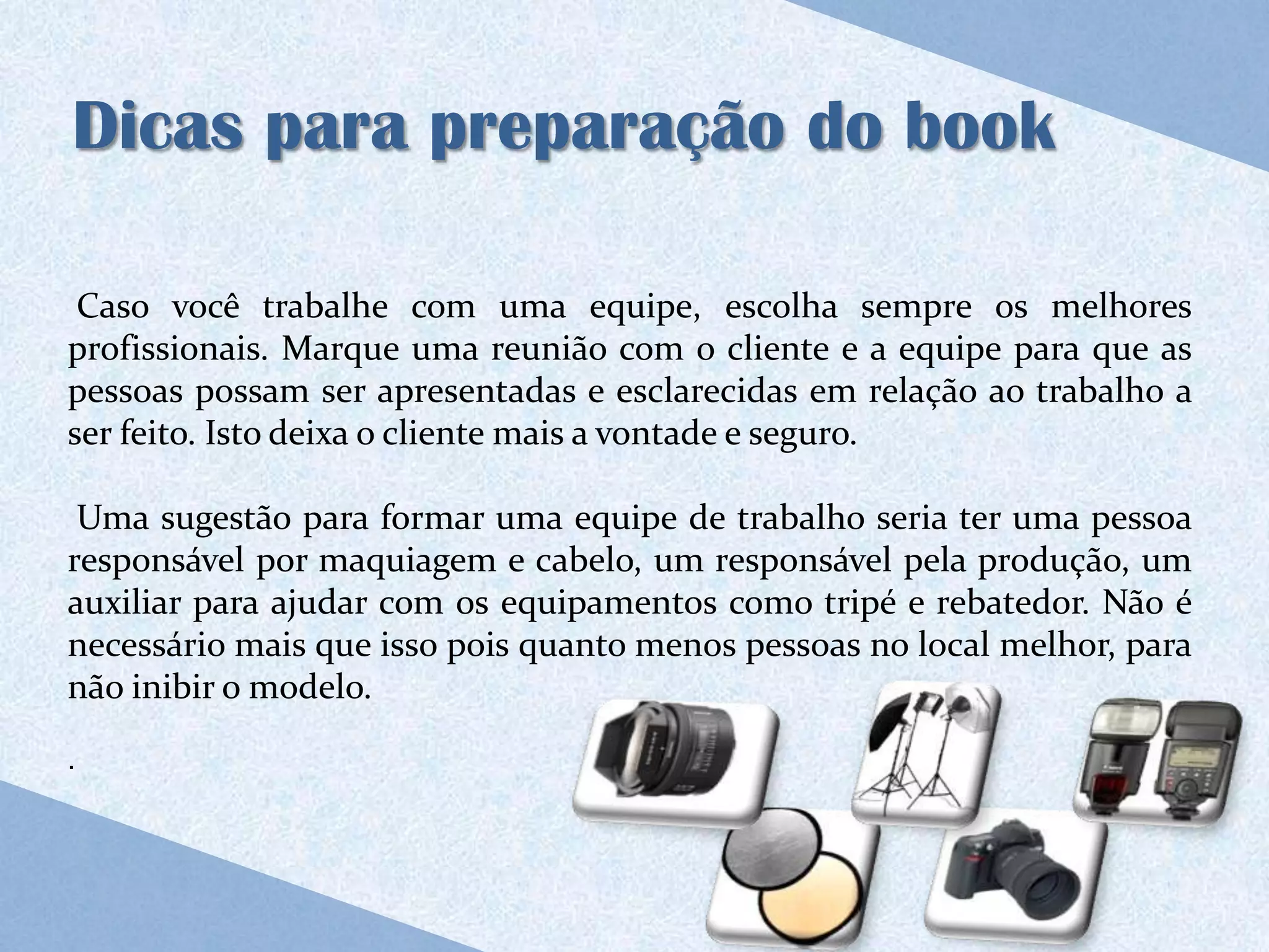 Dicas para preparação do book

 Caso você trabalhe com uma equipe, escolha sempre os melhores
profissionais. Marque uma reunião com o cliente e a equipe para que as
pessoas possam ser apresentadas e esclarecidas em relação ao trabalho a
ser feito. Isto deixa o cliente mais a vontade e seguro.

 Uma sugestão para formar uma equipe de trabalho seria ter uma pessoa
responsável por maquiagem e cabelo, um responsável pela produção, um
auxiliar para ajudar com os equipamentos como tripé e rebatedor. Não é
necessário mais que isso pois quanto menos pessoas no local melhor, para
não inibir o modelo.

.
 