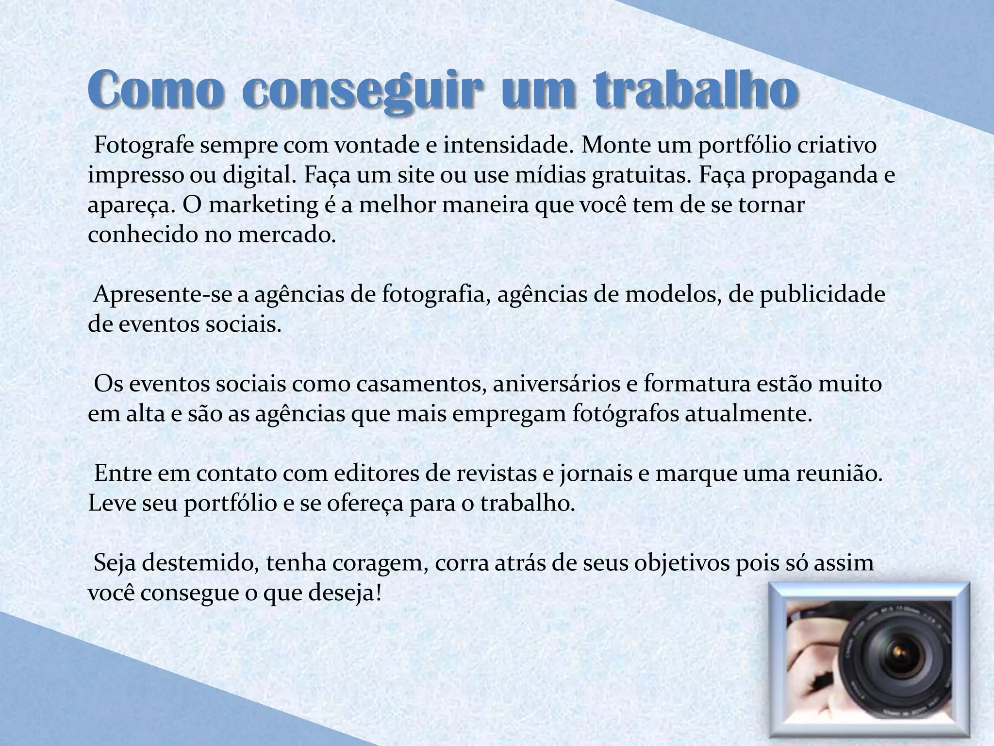 Como conseguir um trabalho
 Fotografe sempre com vontade e intensidade. Monte um portfólio criativo
impresso ou digital. Faça um site ou use mídias gratuitas. Faça propaganda e
apareça. O marketing é a melhor maneira que você tem de se tornar
conhecido no mercado.

Apresente-se a agências de fotografia, agências de modelos, de publicidade
de eventos sociais.

 Os eventos sociais como casamentos, aniversários e formatura estão muito
em alta e são as agências que mais empregam fotógrafos atualmente.

Entre em contato com editores de revistas e jornais e marque uma reunião.
Leve seu portfólio e se ofereça para o trabalho.

 Seja destemido, tenha coragem, corra atrás de seus objetivos pois só assim
você consegue o que deseja!
 