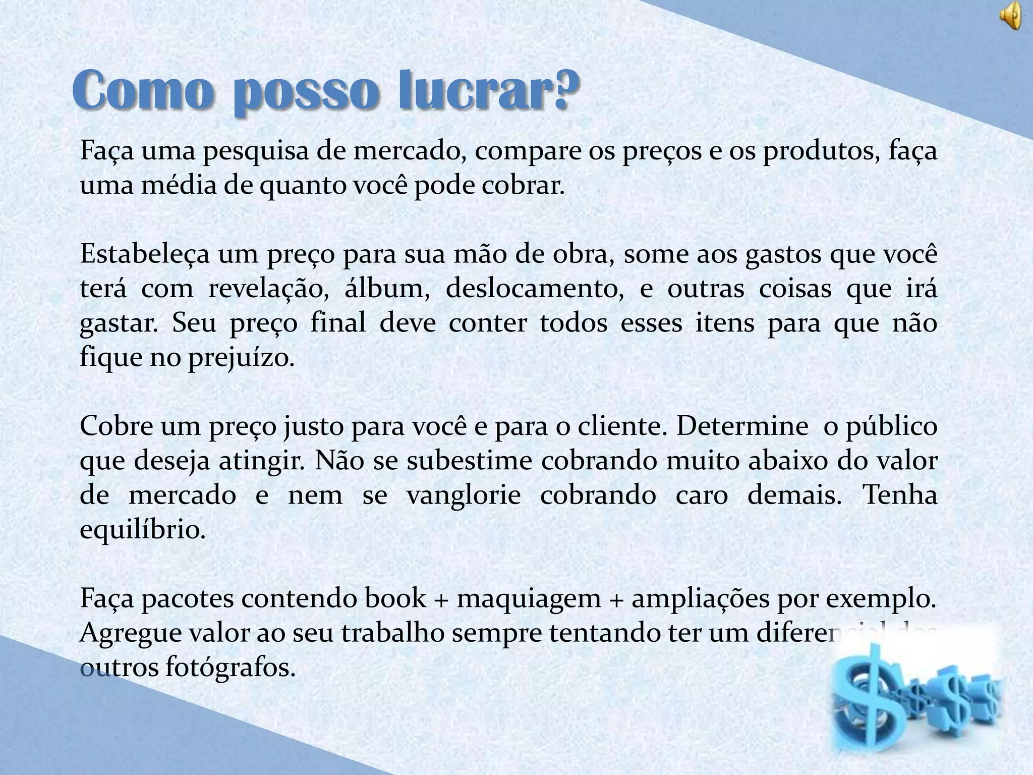 Como posso lucrar?
Faça uma pesquisa de mercado, compare os preços e os produtos, faça
uma média de quanto você pode cobrar.

Estabeleça um preço para sua mão de obra, some aos gastos que você
terá com revelação, álbum, deslocamento, e outras coisas que irá
gastar. Seu preço final deve conter todos esses itens para que não
fique no prejuízo.

Cobre um preço justo para você e para o cliente. Determine o público
que deseja atingir. Não se subestime cobrando muito abaixo do valor
de mercado e nem se vanglorie cobrando caro demais. Tenha
equilíbrio.

Faça pacotes contendo book + maquiagem + ampliações por exemplo.
Agregue valor ao seu trabalho sempre tentando ter um diferencial dos
outros fotógrafos.
 