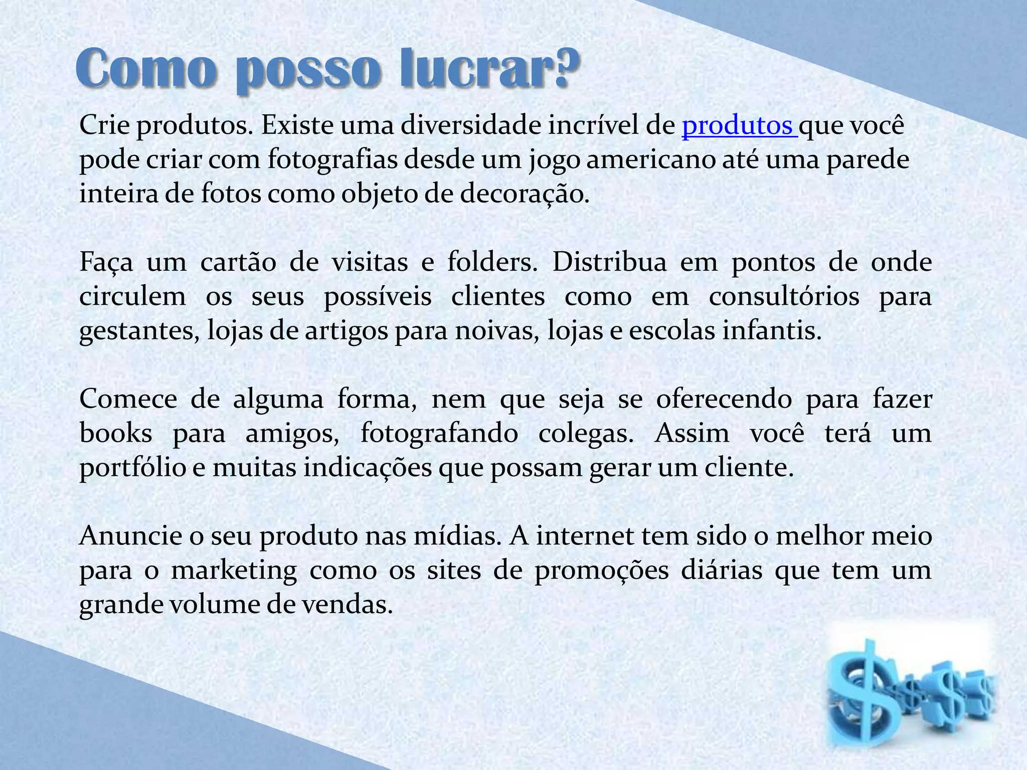 Como posso lucrar?
Crie produtos. Existe uma diversidade incrível de produtos que você
pode criar com fotografias desde um jogo americano até uma parede
inteira de fotos como objeto de decoração.

Faça um cartão de visitas e folders. Distribua em pontos de onde
circulem os seus possíveis clientes como em consultórios para
gestantes, lojas de artigos para noivas, lojas e escolas infantis.

Comece de alguma forma, nem que seja se oferecendo para fazer
books para amigos, fotografando colegas. Assim você terá um
portfólio e muitas indicações que possam gerar um cliente.

Anuncie o seu produto nas mídias. A internet tem sido o melhor meio
para o marketing como os sites de promoções diárias que tem um
grande volume de vendas.
 