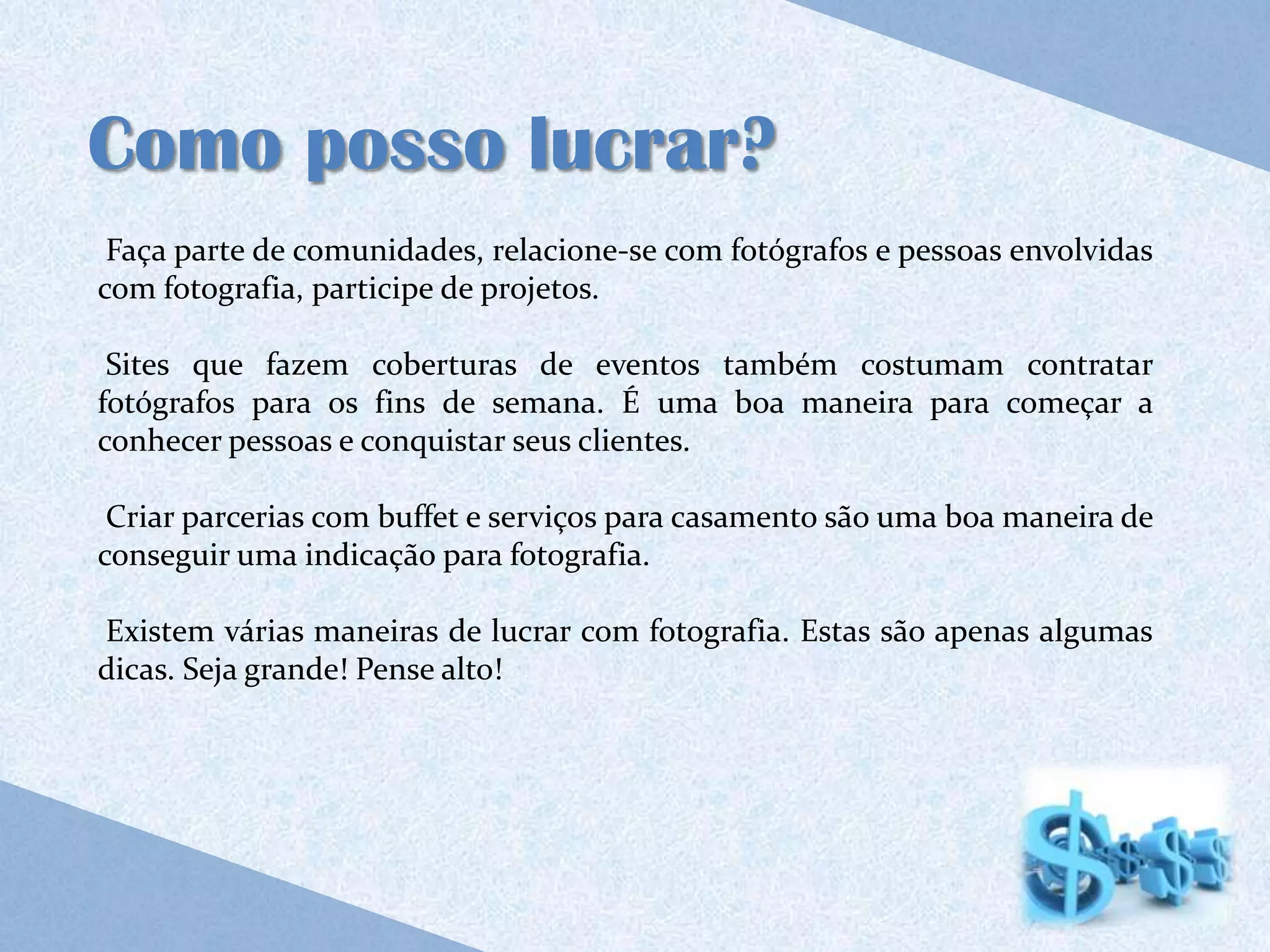 Como posso lucrar?
 Faça parte de comunidades, relacione-se com fotógrafos e pessoas envolvidas
com fotografia, participe de projetos.

 Sites que fazem coberturas de eventos também costumam contratar
fotógrafos para os fins de semana. É uma boa maneira para começar a
conhecer pessoas e conquistar seus clientes.

 Criar parcerias com buffet e serviços para casamento são uma boa maneira de
conseguir uma indicação para fotografia.

Existem várias maneiras de lucrar com fotografia. Estas são apenas algumas
dicas. Seja grande! Pense alto!
 
