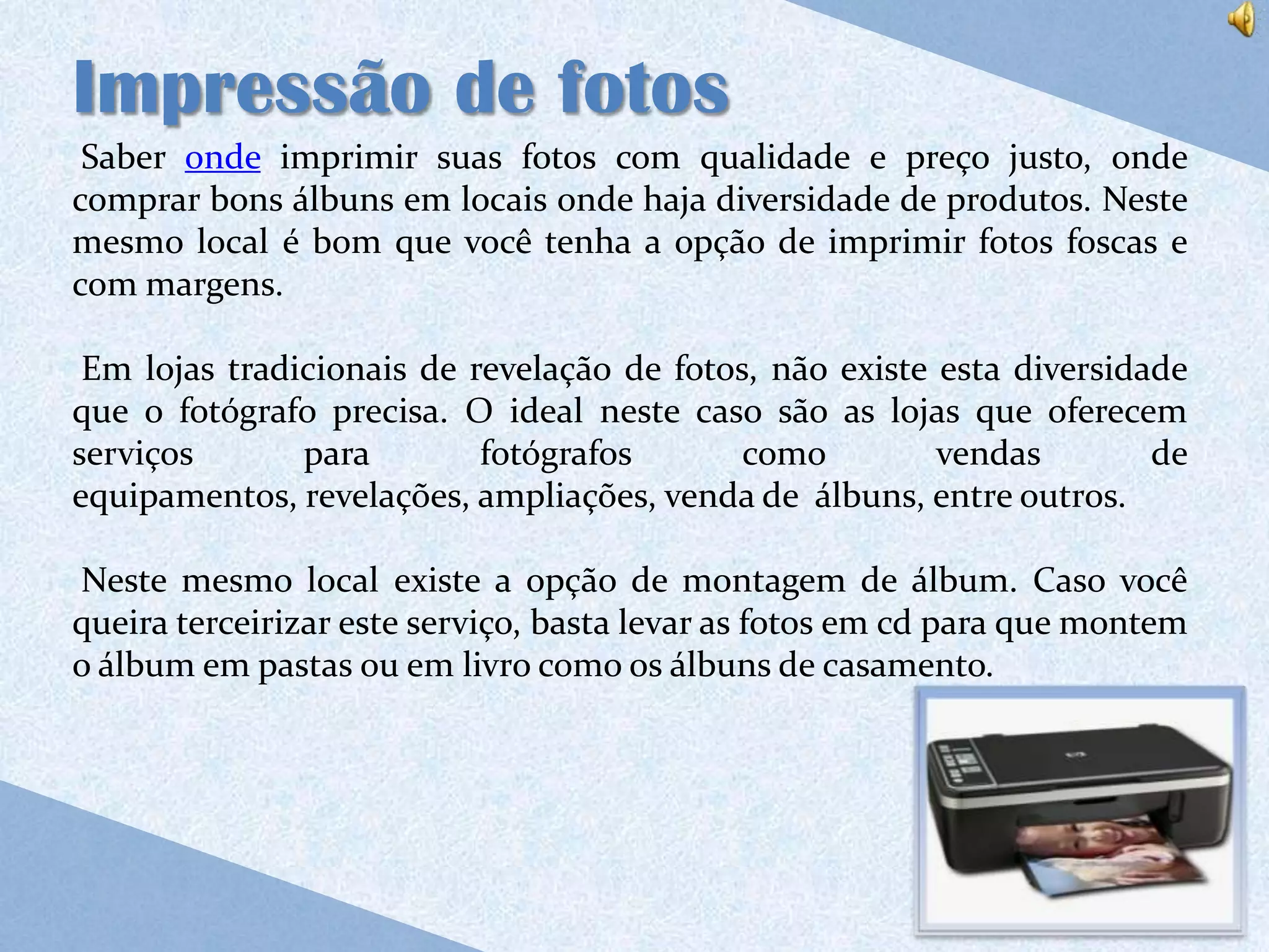 Impressão de fotos
 Saber onde imprimir suas fotos com qualidade e preço justo, onde
comprar bons álbuns em locais onde haja diversidade de produtos. Neste
mesmo local é bom que você tenha a opção de imprimir fotos foscas e
com margens.

 Em lojas tradicionais de revelação de fotos, não existe esta diversidade
que o fotógrafo precisa. O ideal neste caso são as lojas que oferecem
serviços       para        fotógrafos       como         vendas        de
equipamentos, revelações, ampliações, venda de álbuns, entre outros.

Neste mesmo local existe a opção de montagem de álbum. Caso você
queira terceirizar este serviço, basta levar as fotos em cd para que montem
o álbum em pastas ou em livro como os álbuns de casamento.
 