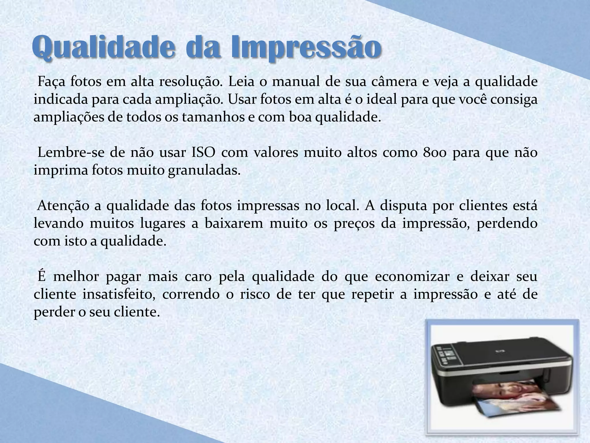 Qualidade da Impressão
 Faça fotos em alta resolução. Leia o manual de sua câmera e veja a qualidade
indicada para cada ampliação. Usar fotos em alta é o ideal para que você consiga
ampliações de todos os tamanhos e com boa qualidade.

 Lembre-se de não usar ISO com valores muito altos como 800 para que não
imprima fotos muito granuladas.

 Atenção a qualidade das fotos impressas no local. A disputa por clientes está
levando muitos lugares a baixarem muito os preços da impressão, perdendo
com isto a qualidade.

 É melhor pagar mais caro pela qualidade do que economizar e deixar seu
cliente insatisfeito, correndo o risco de ter que repetir a impressão e até de
perder o seu cliente.
 