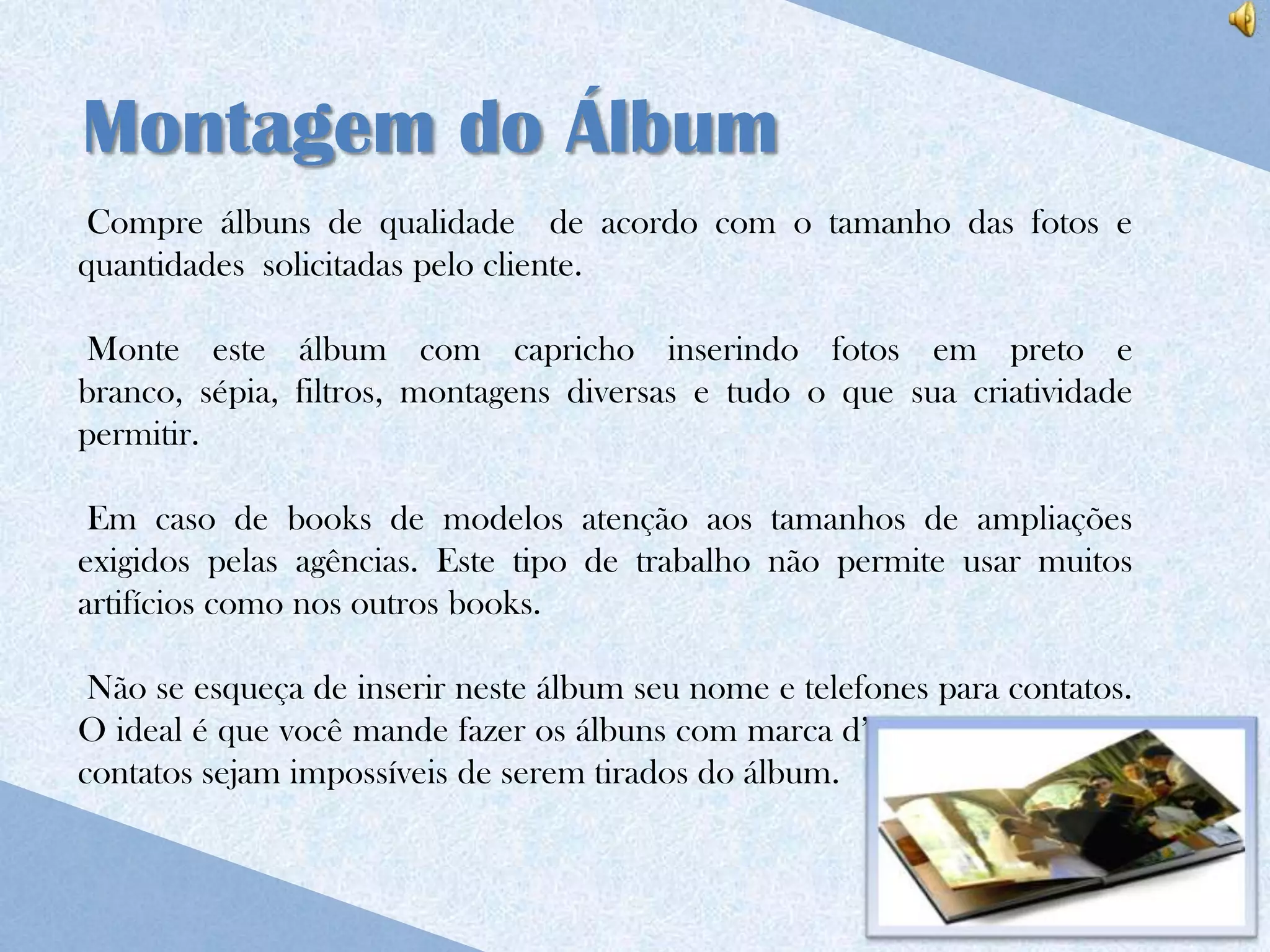 Montagem do Álbum
 Compre álbuns de qualidade de acordo com o tamanho das fotos e
quantidades solicitadas pelo cliente.

Monte este álbum com capricho inserindo fotos em preto e
branco, sépia, filtros, montagens diversas e tudo o que sua criatividade
permitir.

 Em caso de books de modelos atenção aos tamanhos de ampliações
exigidos pelas agências. Este tipo de trabalho não permite usar muitos
artifícios como nos outros books.

 Não se esqueça de inserir neste álbum seu nome e telefones para contatos.
O ideal é que você mande fazer os álbuns com marca d’água para que seus
contatos sejam impossíveis de serem tirados do álbum.
 