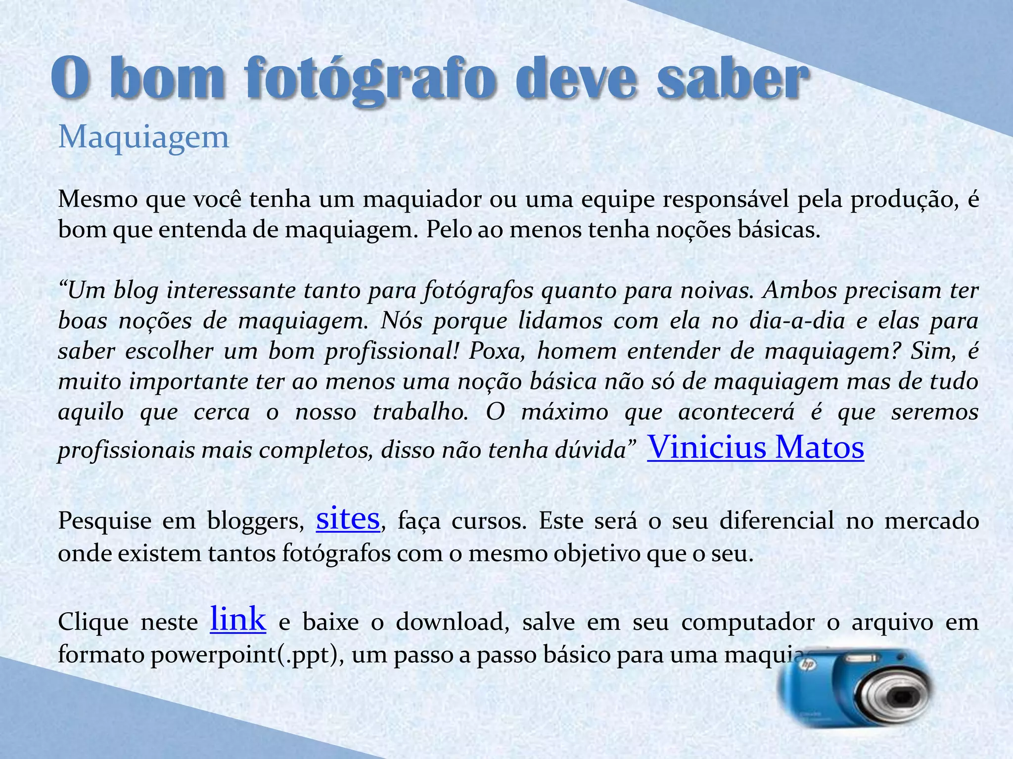O bom fotógrafo deve saber
Maquiagem
Mesmo que você tenha um maquiador ou uma equipe responsável pela produção, é
bom que entenda de maquiagem. Pelo ao menos tenha noções básicas.

“Um blog interessante tanto para fotógrafos quanto para noivas. Ambos precisam ter
boas noções de maquiagem. Nós porque lidamos com ela no dia-a-dia e elas para
saber escolher um bom profissional! Poxa, homem entender de maquiagem? Sim, é
muito importante ter ao menos uma noção básica não só de maquiagem mas de tudo
aquilo que cerca o nosso trabalho. O máximo que acontecerá é que seremos
profissionais mais completos, disso não tenha dúvida”   Vinicius Matos

Pesquise em bloggers, sites, faça cursos. Este será o seu diferencial no mercado
onde existem tantos fotógrafos com o mesmo objetivo que o seu.

Clique neste link e baixe o download, salve em seu computador o arquivo em
formato powerpoint(.ppt), um passo a passo básico para uma maquiagem.
 