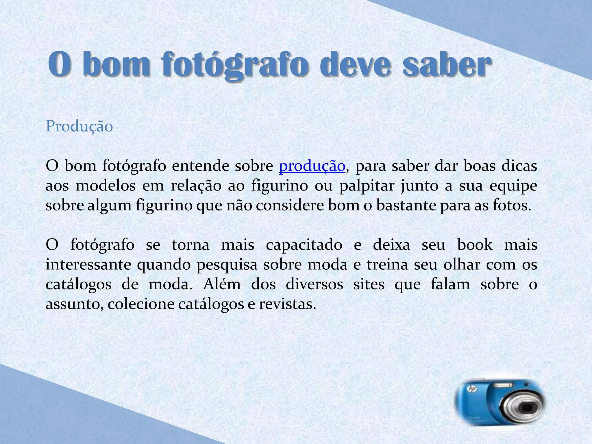 O bom fotógrafo deve saber
Produção

O bom fotógrafo entende sobre produção, para saber dar boas dicas
aos modelos em relação ao figurino ou palpitar junto a sua equipe
sobre algum figurino que não considere bom o bastante para as fotos.

O fotógrafo se torna mais capacitado e deixa seu book mais
interessante quando pesquisa sobre moda e treina seu olhar com os
catálogos de moda. Além dos diversos sites que falam sobre o
assunto, colecione catálogos e revistas.
 