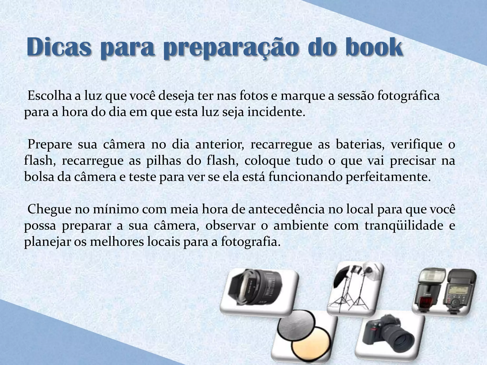 Dicas para preparação do book
Escolha a luz que você deseja ter nas fotos e marque a sessão fotográfica
para a hora do dia em que esta luz seja incidente.

 Prepare sua câmera no dia anterior, recarregue as baterias, verifique o
flash, recarregue as pilhas do flash, coloque tudo o que vai precisar na
bolsa da câmera e teste para ver se ela está funcionando perfeitamente.

Chegue no mínimo com meia hora de antecedência no local para que você
possa preparar a sua câmera, observar o ambiente com tranqüilidade e
planejar os melhores locais para a fotografia.
 