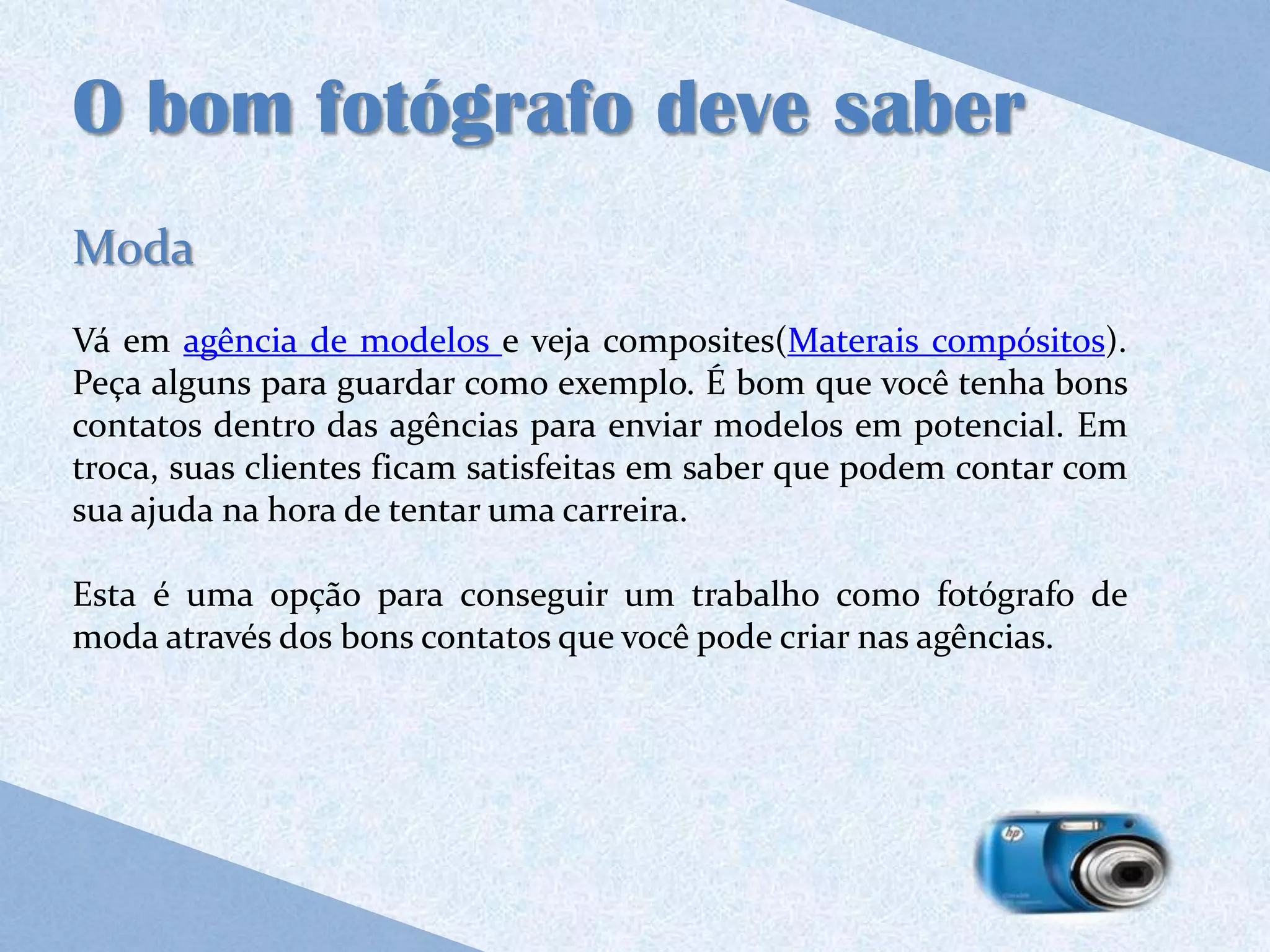 O bom fotógrafo deve saber
Moda
Vá em agência de modelos e veja composites(Materais compósitos).
Peça alguns para guardar como exemplo. É bom que você tenha bons
contatos dentro das agências para enviar modelos em potencial. Em
troca, suas clientes ficam satisfeitas em saber que podem contar com
sua ajuda na hora de tentar uma carreira.

Esta é uma opção para conseguir um trabalho como fotógrafo de
moda através dos bons contatos que você pode criar nas agências.
 