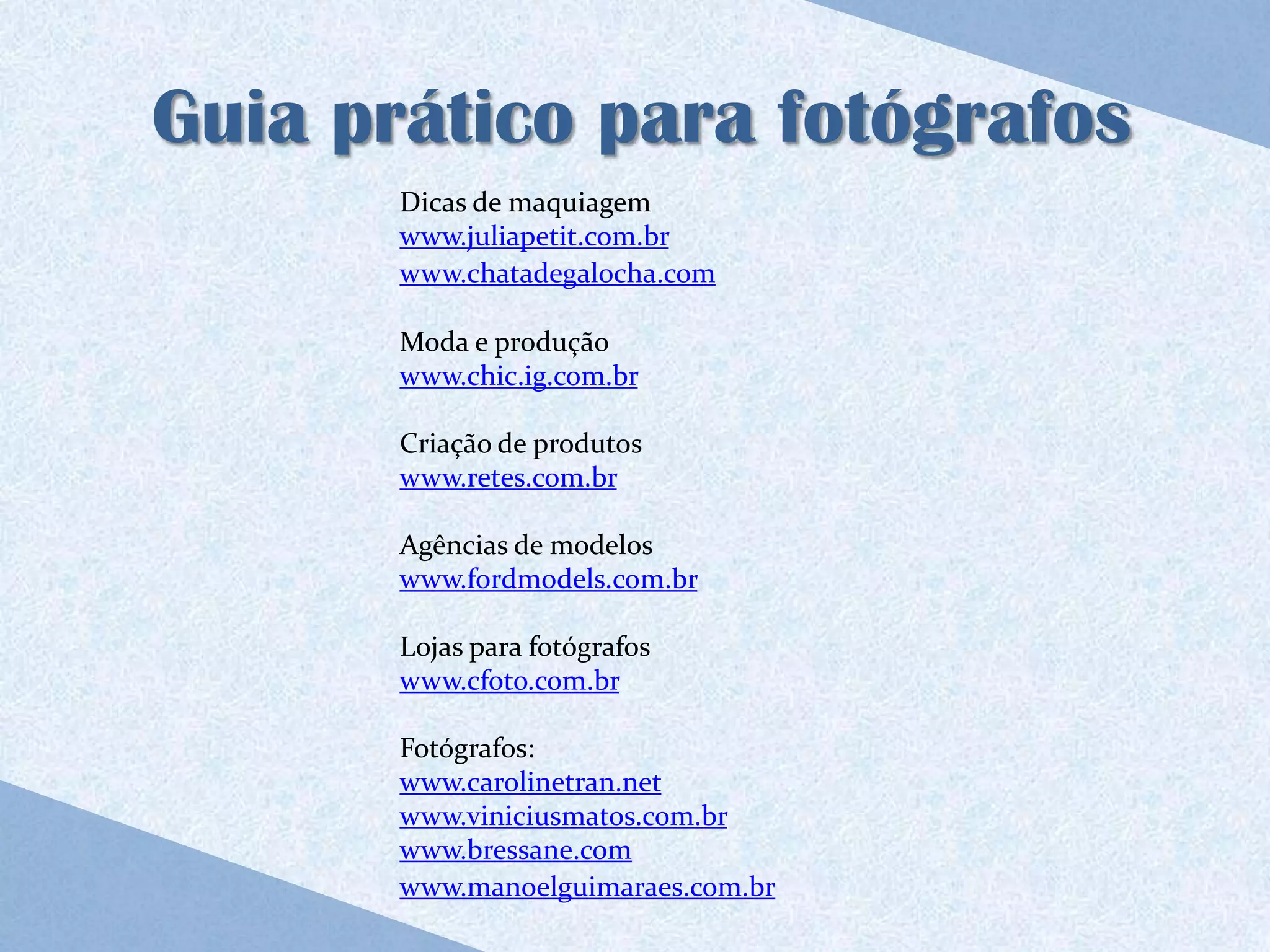 Guia prático para fotógrafos
       Dicas de maquiagem
       www.juliapetit.com.br
       www.chatadegalocha.com

       Moda e produção
       www.chic.ig.com.br

       Criação de produtos
       www.retes.com.br

       Agências de modelos
       www.fordmodels.com.br

       Lojas para fotógrafos
       www.cfoto.com.br

       Fotógrafos:
       www.carolinetran.net
       www.viniciusmatos.com.br
       www.bressane.com
       www.manoelguimaraes.com.br
 