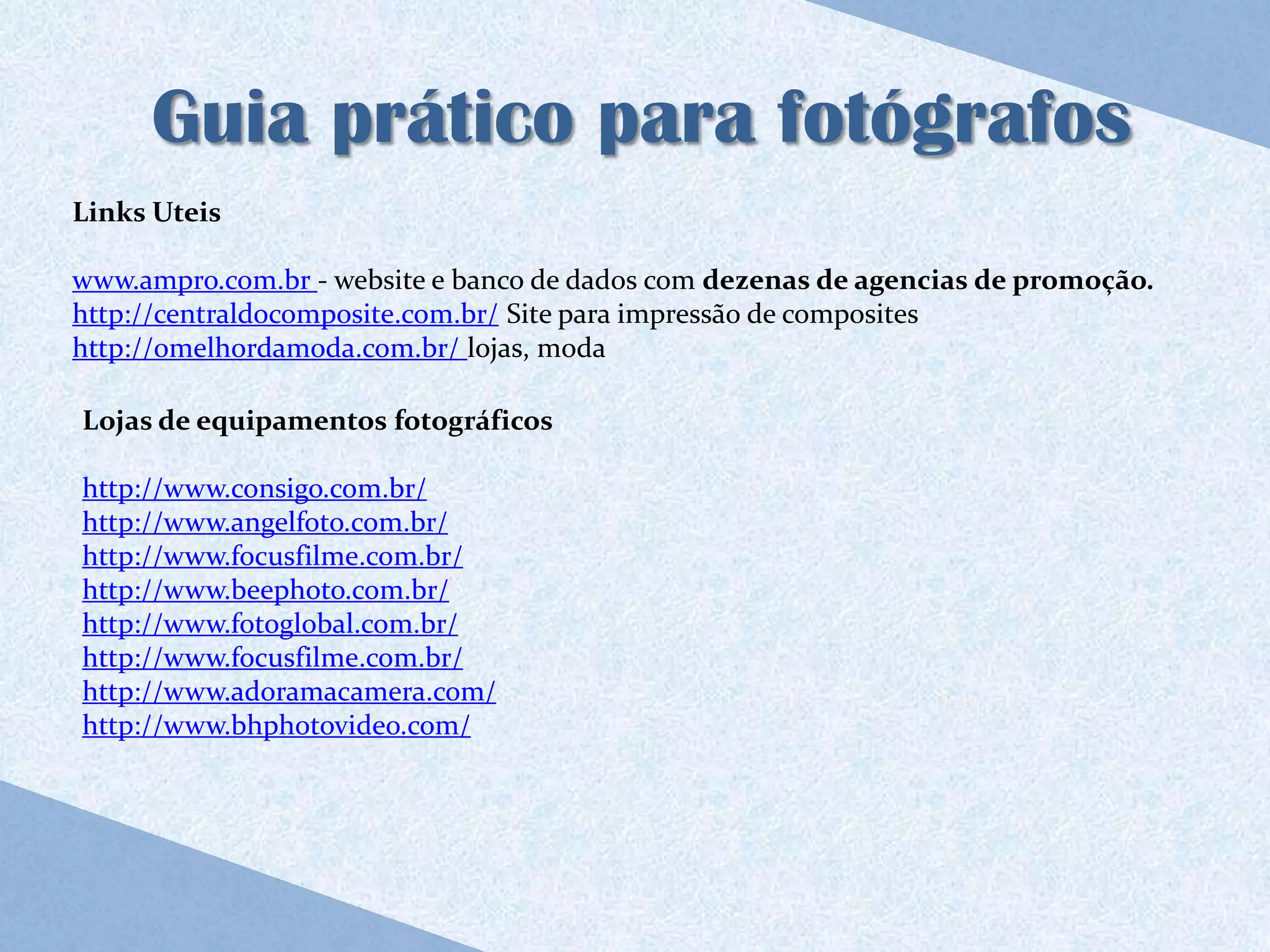 Guia prático para fotógrafos
Links Uteis

www.ampro.com.br - website e banco de dados com dezenas de agencias de promoção.
http://centraldocomposite.com.br/ Site para impressão de composites
http://omelhordamoda.com.br/ lojas, moda

Lojas de equipamentos fotográficos

http://www.consigo.com.br/
http://www.angelfoto.com.br/
http://www.focusfilme.com.br/
http://www.beephoto.com.br/
http://www.fotoglobal.com.br/
http://www.focusfilme.com.br/
http://www.adoramacamera.com/
http://www.bhphotovideo.com/
 